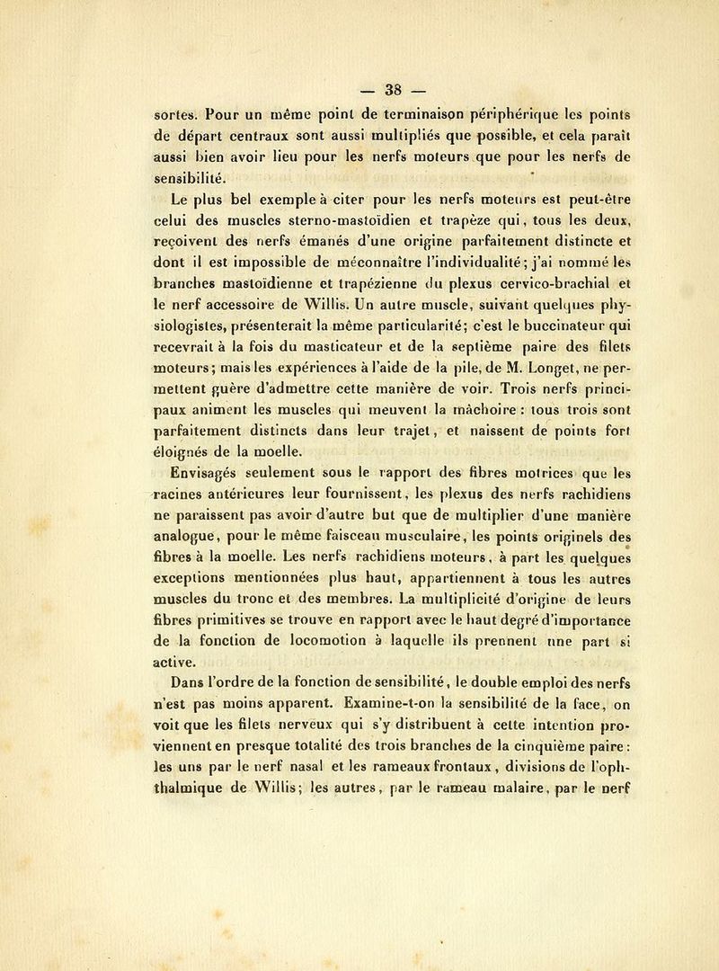 — as- sortes. Pour un même point de terminaison périphéric|ue les points de départ centraux sont aussi multipliés que possible, et cela paraît aussi bien avoir lieu pour les nerfs moteurs que pour les nerfs de sensibilité. Le plus bel exemple à citer pour les nerfs moteurs est peut-être celui des muscles sterno-mastoïdien et trapèze qui, tous les deux, reçoivent des nerfs émanés d'une origine parfaitement distincte et dont il est impossible de méconnaître l'individualité; j'ai nommé les branches mastoïdienne et trapézienne du plexus cervieo-brachial et le nerf accessoire de Willis. Un autre muscle, suivant quelipjes phy- siologistes, présenterait la même particularité; c'est le buccinateur qui recevrait à la fois du masticateur et de la septième paire des filets moteurs; mais les expériences à l'aide de la pile, de M. Longet, ne per- mettent guère d'admettre cette manière de voir. Trois nerfs princi- paux animent les muscles qui meuvent la mâchoire : tous trois sont parfaitement distincts dans leur trajet, et naissent de points fort éloignés de la moelle. Envisagés seulement sous le rapport des fibres motrices que les racines antérieures leur fournissent, les plexus des nerfs rachidiens ne paraissent pas avoir d'autre but que de multiplier d'une manière analogue, pour le même faisceau musculaire, les points originels des fibres à la moelle. Les nerfs rachidiens moteurs, à part les quelques exceptions mentionnées plus haut, appartiennent à tous les autres muscles du tronc et des membres. La multiplicité d'origine de leurs fibres primitives se trouve en rapport avec le haut degré d'importance de la fonction de locomotion à laquelle ils prennent une part si active. Dans l'ordre de la fonction de sensibilité, le double emploi des nerfs n'est pas moins apparent. Examine-t-on la sensibilité de la face, on voit que les filets nerveux qui s'y distribuent à celte intention pro- viennent en presque totalité des trois branches de la cinquième paire: les uns par le nerf nasal et les rameaux frontaux, divisions de l'oph- thalmique de Willis; les autres, par le rameau malaire, par le nerf