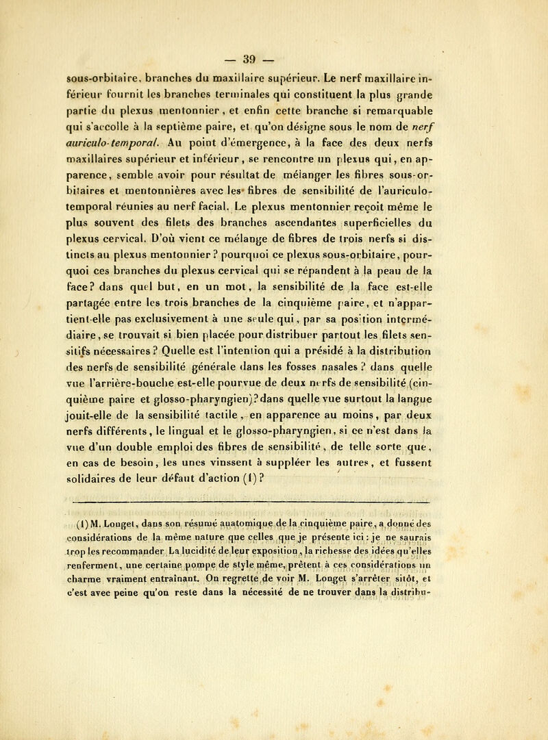 sous-orbitaire, branches du maxillaire supérieur. Le nerf maxillaire in- férieur fournit les branches terminales qui constituent la plus grande partie du plexus mentonnier , et enfin cette branche si remarquable qui s'accolle à la septième paire, et qu'on désigne sous le nom de nerf auriculo-temporal. Au point d'émergence, à la face des deux nerfs maxillaires supérieur et inférieur, se rencontre un plexus qui, en ap- parence, semble avoir pour résultat de mélanger les fibres sous-or- biiaires et mentonnières avec les- fibres de sensibilité de l'auriculo- temporal réunies au nerf facial. Le plexus mentonnier reçoit même le plus souvent des filets des branches ascendantes superficielles du plexus cervical. D'où vient ce mélange de fibres de trois nerfs si dis- tincts au plexus mentonnier? pourquoi ce plexus sous-orbitaire, pour- quoi ces branches du plexus cervical qui se répandent à |a peau de la face? dans quel but, en un mot, la sensibilité de la face est-elle partagée entre les trois branches de la cinquième [laire, et n'appar- tientelle pas exclusivement à une seule qui, par sa position intermé- diaire, se trouvait si bien placée pour distribuer partout les filets sen- silifs nécessaires? Quelle est l'inteniion qui a présidé à la distribution des nerfs de sensibilité générale dans les fosses nasales ? dans quelle vue l'arrière-bouche est-elle pourvue de deux nerfs de sensibilité (cin- quième paire et glosso-pharyngien)?dans quelle vue surtout la langue jouit-elle de la sensibilité tactile, en apparence au moins, par deux nerfs différents, le lingual et le glosso-pharyngien, si ce n'est dans !a vue d'un double emploi des fibres de sensibilité, de telle sorte que, en cas de besoin, les unes vinssent à suppléer les autres, et fussent solidaires de leur défaut d'action (I)? (1) M. Loaget, daps son résumé aiiatomique (le la cinquièine paire, adoopé des considératiops de la même nature que celles que je présente ici : je ne saurais trop les recommander La lucidité deleur exposition, la richesse des idées qu'elles renferment, une certaine ponape,de style même, prêtent à ces considérations un charme vraiment entraînant. On regrette,4e voir M. Longet s'arrêter sitôt, et c'est avec peine qu'on reste dans la nécessité de ne trouver dans la distrihu-
