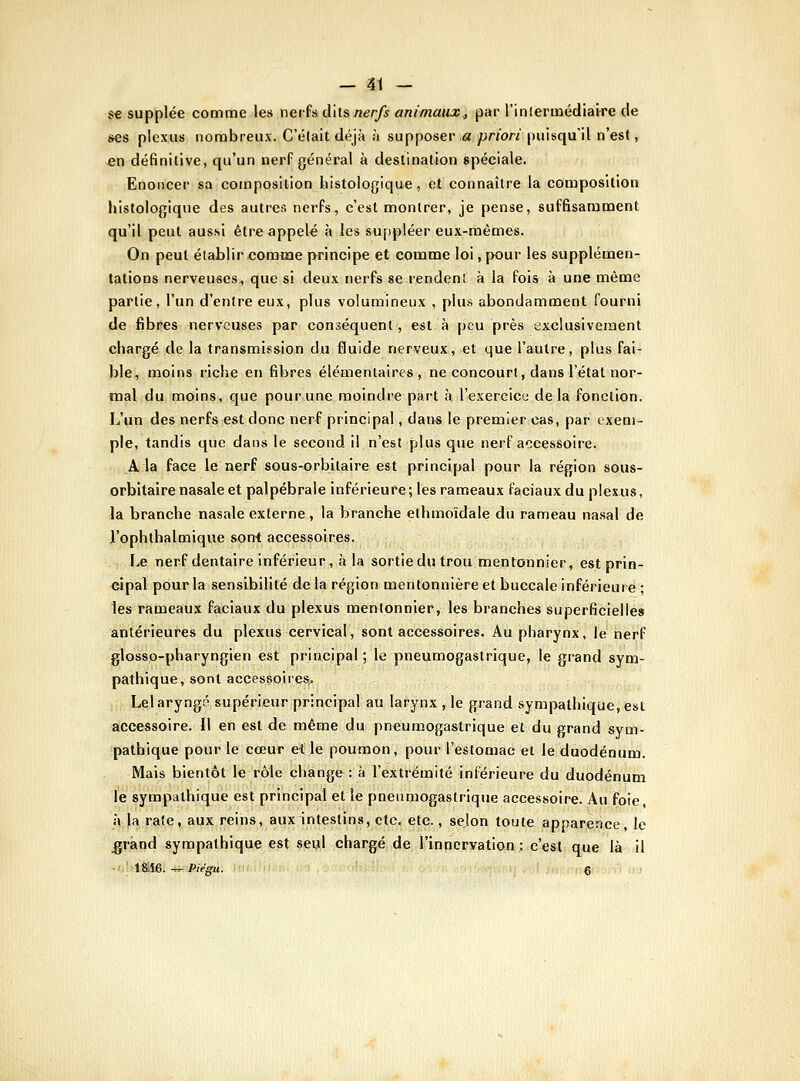 S€ supplée comme les neihd'ils nerfs animaux., par l'inlermédiaire de ses plexus iiorabreux. C'était déjà à supposer .a priori puisqu'il n'est, en définitive, qu'un nerf général à destination spéciale. Enoncer sa composition histologique, et connaître la composition histologique des autres nerFs, c'est montrer, je pense, suffisamment qu'il peut aussi être appelé à les su[)pléer eux-mêmes. On peut établir comme principe et comme loi, pour les supplémen- tations nerveuses, que si deux nerfs se rendent à la fois à une même partie, l'un d'entre eux, plus volumineux , plus abondamment fourni de fibres nerveuses par conséquent, est à peu près exclusivement chargé de la transmission du fluide nerveux, et que l'autre, plus fai- ble, moins riche en fibres élémentaires, ne concourt, dans l'état nor- mal du moins, que pour une moindre part à l'exercice delà fonction. L'un des nerfs est donc nerf principal, dans le premier cas, par exem- ple, tandis que dans le second il n'est plus que nerf accessoire. A la face le nerf sous-orbitaire est principal pour la région sous- orbltaire nasale et palpébrale inférieure; les rameaux faciaux du plexus, la branche nasale externe, la branche ethmoïdale du rameau nasal de J'ophthalmique sont accessoires. Le nerf dentaire inférieur, à la sortiedutrou mentonnier, est prin- <îipal pour la sensibilité de la région mentonnière et buccale inférieure ; les rameaux faciaux du plexus mentonnier, les branches superficielles antérieures du plexus cervical, sont accessoires. Au pharynx, le nerf glosso-pharyngien est principal; le pneumogastrique, le grand sym- pathique, sont accessoires,. Leiaryngé supérieur principal au larynx , le grand sympathique, est accessoire. Il en est de même du pneumogastrique et du grand sym- pathique pour le cœur et le poumon, pour l'estomac et le duodénum. Mais bientôt le rôle change : à l'extrémité inférieure du duodénum le sympathique est principal elle pneumogastrique accessoire. Au foie, à !a rate, aux reins, aux intestins, etc. etc., selon toute apparence, le ^rând sympathique est seul chargé de l'innervation : c'est que là il -'. 1&i6. ^ Pie'gu. e