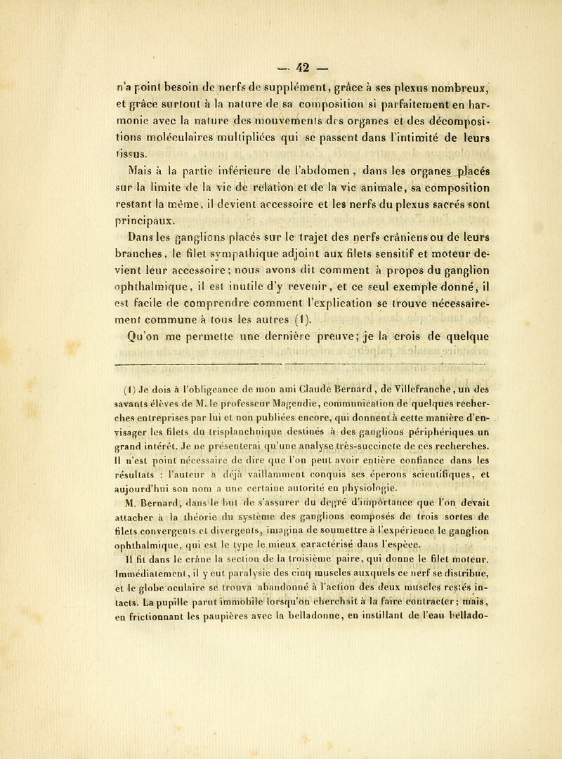 n'a point besoin de nerfs de supplément, grâce à ses plexus nombreux, et grâce surfont à la nature de sa composition si parFaitement en har- monie avec la nalure des mouvements drs organes et des décomposi- tions moléculaires multipliées qui se passent dans l'intimité de leurs tissus. Mais à la partie inférieure de l'abdomen, dans les organes_^acés sur la limite tle la vie de relation et de la vie animale, sa composition restant la même, il devient accessoire et les nerfs du plexus sacrés sont principaux. Dans les ganglions placés sur le trajet des nerfs crâniens ou de leurs branches, le filet sympathique adjoint aux filets sensitif et moteur de- vient leur accessoire; nous avons dit comment à propos du ganglion ophthalmique, il est inutile d'y revenir, et ce seul exemple donné, il est facile de comprendre comment l'explication se trouve nécessaire- ment commune à tous les autres ((). Qu'on me permette une dernière preuve; je la crois dé quelque (I) Je dois à l'obligeance de mon ami Claude Bernard , de VillePranche , un des savants élèves de M. le professeur Magendie, coramunicalion de quelques recher- ches entreprises par lui et non publiées encore, qui donnent.à cette manière d'en- visager les filets du trisplanchnique destinés à des ganglions périphériques un grand intérêt. Je ne présenterai qu'une analyse très-succincte de ces recherches. Il n'est point nécessaire de dire que l'on peut avoir entière contiance dans les résultats : l'auteur a déjà vaillamment conquis ses éperons scientifiques, el aujourd'hui son nom a une certaine autorité en physiologie. M. Bernard, dans le but de s'assurer du degré d'iriipôrlance que l'on devait attacher à la théorie du système des ganglions composés de trois sortes de filets convergents et divergents, imagina de soumettre à l'expérience le ganglion ophthalmique, qui est le type le mieux caractérisé dans l'espèce. Il fil dans le crâne la section de la troisième paire, qui donne le filel moteur. Immédialemcnt, il y eut paralysie des cinq muscles auxquels ce nerf se distribue, et le globe oculaire se trouva abandonné à l'action des deux muscles restés in- tacts. La pupille parut immobile lorsqu'oti cherchait à la faire contracter; mais, en frictionnant les paupières avec la belladonne, en instillant de l'eau beliado-