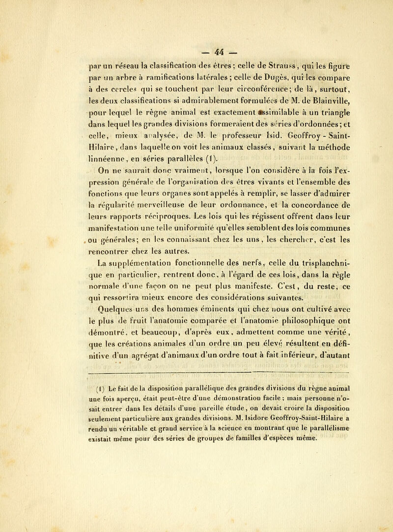 par un réseau la classification des êtres ; celle de Strauss, qui les figufe par un arbre à ranalfications latérales ; celle de Dugès, qui les compare à des cercles qui se touchent par leur circonférence; de là, surtout, les deux classifications si admirablemant formulées de M. de Blainville, pour lequel le règne animal est exactement *ssimilable à un triangle dans lequel les grandes divisions formeraient des séries d'ordonnées; et celle, mieux analysée, de M. le professeur Isid. Geoffroy - Saint- Hilaire, clans laquelle on voit les animaux classés, suivant la méthode linnéenne, en séries parallèles (1). On ne saurait donc vraiment, lorsque l'on considère à la fois Fex- pression générale de l'organisation des êtres vivants et l'ensemble des fondions que leurs organes sont appelés à remplir, se lasser d'admirer la régularité merveilleuse de leur ordonnance, et la concordance de leurs rapports réciproques. Les lois qui les régissent offrent dans leur manifestation une telle uniformilé qu'elles semblent des lois communes î,ou générales; en les connaissant chez les uns , les chercher, c'est les rencontrer chez les autres. Lasupplémentation fonctionnelle des nerfs, celle du trisplauchni- que en particulier, rentrent donc, à l'égard de ces lois, dans la règle normale d'une façon on ne peut plus manifeste. C'est, du reste, ce qui res.sorfira mieux encore des considérations suivantes. Quelques uns des hommes éminents qui chez nous ont cultivé avec le plus de fruit l'anafomie comparée et Tanatomie philosophique ont démontré, et beaucoup, d'après eux, admettent comme une vérité, que les créations animales d'un ordre un peu élevé résultent en défii- nitive d'un agrégat d'animaux d'un ordre tout à fait inférieur, d'autant (l) Le fait de la disposition parailélique des grandes divisions du règne animal une fois aperçu, était peut-être d'une démonstration facile ; mais personne n'o- sait entrer dans les détails d'une pareille étude, on devaiti croire la disposition seulement particulière aux grandes divisions. M. Isidore Geoffroy-Saint-Hilaire a rendu un véritable et grand service à la science en montrant que le parallélisme' existait même pour des séries de groupes de familles d'espèces même.
