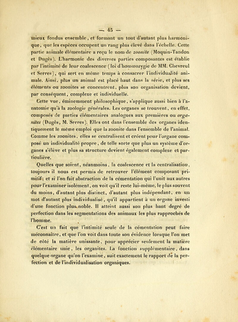 mieux fondus ensemble , et formant un tout d'autant plus harmoni- que, que les espèces occupent un rang plus élevé dans l'échelle. Cette partie animale élémentaire a reçu le nom de zoonite (Moquin-Tandon et Dugès). L'harmonie des diverses parties composantes est établie par l'intimité de leur coalescence (loi d'homœozygie de MM. Chevreul et Serres), qui sert en même temps à consacrer l'individualité ani- male. Ainsi, ptus un animal est placé haut dans la série, et plus ses éléments ou zoonites se concentrent, plus son organisation devient, par conséquent, complexe et individuelle. Cette vue, éminemment philosophique, s'applique aussi bien à l'a- natomie qu'à la zoologie générales. Les organes se trouvent, en effet, composés de parties élémentaires analogues aux premières ou orga- nites (Dugès, M. Serres). Elles ont dans l'ensemble des organes iden- tiquement le même emploi que la zoonite dans l'ensemble de l'animal. Comme les zoonites, elles se centralisent et créent pour l'organe com- posé un individualité propre, de telle sorte que plus un système d'or- ganes s'élève et plus sa structure devient également complexe et par- ticulière. Quelles que soient, néanmoins, la coalescence et la centralisatiorf, toujours il nous est permis de retrouver l'élément composant pri- mitif; et si l'on fait abstraction de la cémentation qui l'unit aux autres pourl'examiner isolement, on voit qu'il reste lui-même, le plussouvent du moins, d'autant plus distinct, d'autant plus indépendant, en un mot d'autant plus individualisé, qu'il appartient à un organe investi d'une fonction plusiuoble. Il atteint aussi son plus haut degré de perfection dans les segmentations des animaux les plus rapprochés de l'homme. C'est un fait que Tintimité seule de la cémentation peut faire méconnaître, et que l'on voit dans toute son évidence lorsque l'on met de côté la matière unissante, pour apprécier seulement la matière élémentaire unie, les organites. La fonction supplémentaire, dans quelque organe qu'on l'examine, suit exactement le rapport de la pep- fection et de l'individualisation organiques.