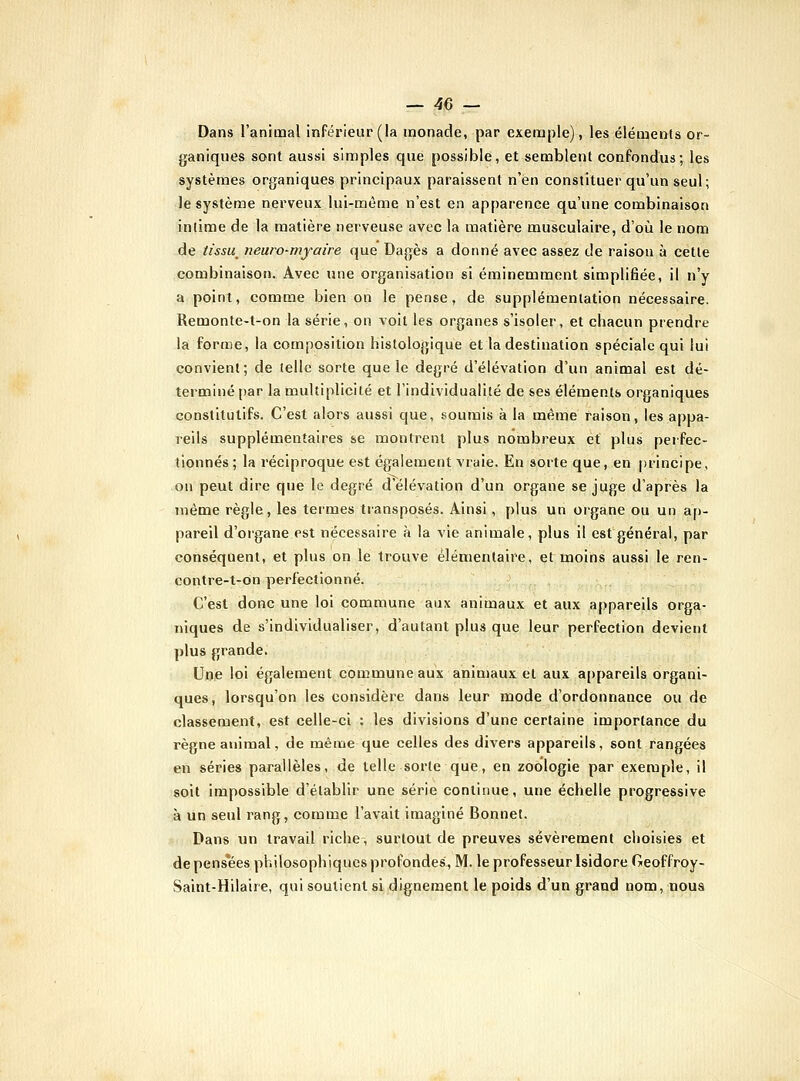 Dans l'animal inférieur (la monade, par exemple), les éléments or- ganiques sont aussi simples que possible, et semblent confondus; les systèmes organiques principaux paraissent n'en constituer qu'un seul; le système nerveux lui-même n'est en apparence qu'une combinaison intime de la matière nerveuse avec la lïiatière musculaire, d'où le nom de tissu^ neuro-myaire que Dagès a donné avec assez de raison à cette combinaison. Avec une organisation si éminemment simplifiée, il n'y a point, comme bien on le pense, de supplémentation nécessaire. Remonte-t-on la série, on voit les organes s'isoler, et chacun prendre la forme, la composition liistologique et la destination spéciale qui lui convient; de telle sorte que le degré d'élévation d'un animal est dé- terminé par la toultiplicité et l'individualité de ses éléments organiques constitutifs. C'est alors aussi que, .soumis à la même raison, les appa- reils supplémentaires se montrent plus nombreux et plus perfec- tionnés ; la réciproque est également vraie. En sorte que, en principe, on peut dire que le degré d'élévation d'un organe se juge d'après la même règle, les termes transposés. Ainsi, plus un organe ou un ap- pareil d'organe est nécessaire à la vie animale, plus il est général, par conséquent, et plus on le trouve élémentaire, et moins aussi le ren- contre-t-on perfectionné. C'est donc une loi commune aux animaux et aux appareils orga- niques de s'individualiser, d'autant plus que leur perfection devient plus grande. Une loi également coiumune aux animaux et aux appareils organi- ques, lorsqu'on les considère dans leur mode d'ordonnance ou de classement, est celle-ci : les divisions d'une certaine importance du règne animal, de même que celles des divers appareils, sont rangées en séries parallèles, de telle sorte que, en zoologie par exemple, il soit impossible d'établir une série continue, une échelle progressive à un seul rang, comme l'avait imaginé Bonnet. Dans un travail riche, surtout de preuves sévèrement choisies et de pensées philosophiques profondes, M. le professeur Isidore Geoffroy- Saint-Hilaire, qui soutient si dignement le poids d'un grand nom, noua