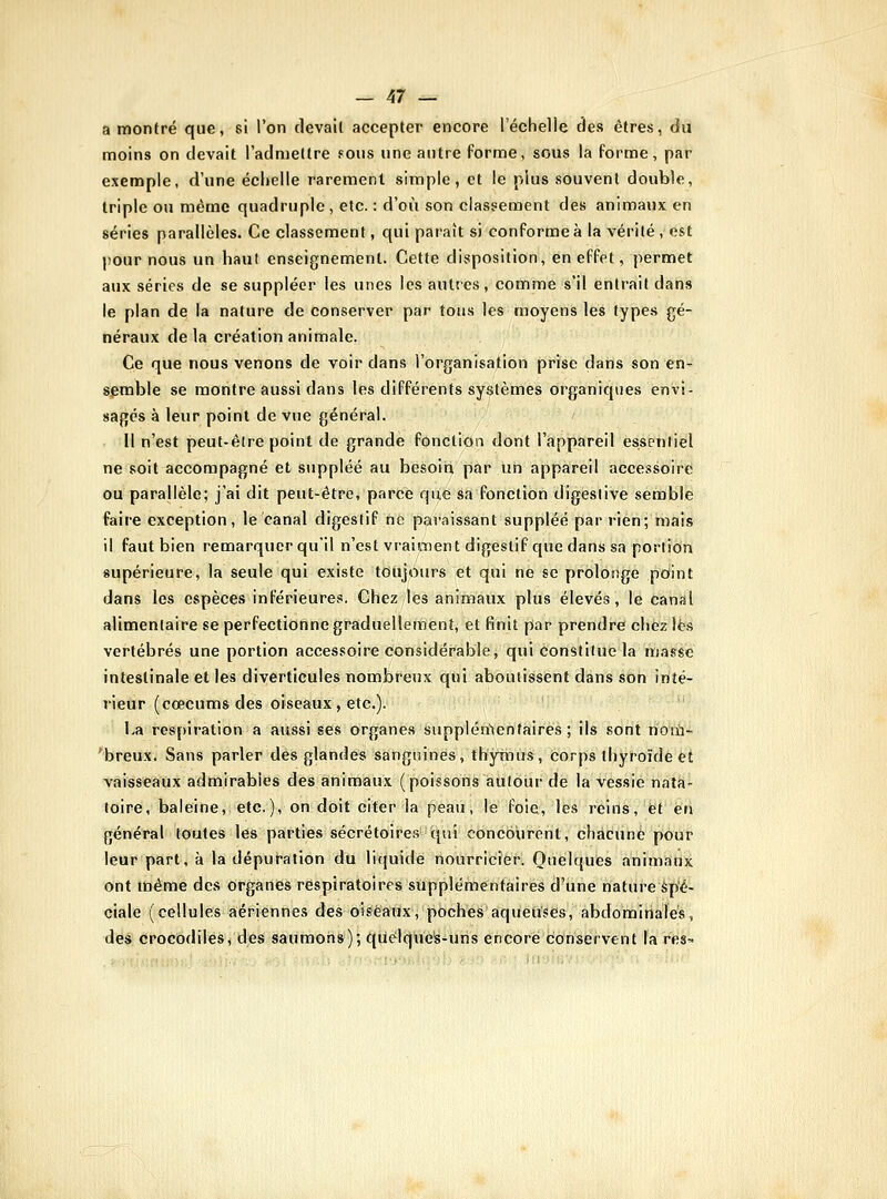 a montré que, si l'on devait accepter encore l'échelle des êtres, du moins on devait l'admettre fOus une antre Porme, sous la forme, par exemple, d'une échelle rarement simple, et le plus souvent double, triple on même quadruple , etc. : d'où son classement des animaux en séries parallèles. Ce classement, qui paraît si conforme à la vérité , est pour nous un haut enseignement. Cette disposition, en effet, permet aux séries de se suppléer les unes les autres, comme s'il entrait dans le plan de la nature de conserver par tous les moyens les types gé- néraux delà création animale. Ce que nous venons de voir dans l'organisation prise dans son en- semble se montre aussi dans les différents systèmes organiques envi- sagés à leur point de vue général. Il n'est peut-être point de grande fonction dont l'appareil essentiel ne soit accompagné et suppléé au besoin par un appareil accessoire ou parallèle; j'ai dit peul;-être, parce qiijtêàà fonction digeslive semble faire exception, le canal digestif né paraissant suppléé par rien; mais il faut bien remarquer qu'il n'est vraiment digestif que dans sa portion supérieure, la seule qui existe toujours et qui ne se prolonge pOint dans les espèces inférieures. Chez les animaux plus élevés, le canal alimentaire se perfectionne graduellement, et finit par prendre chez lès vertébrés une portion accessoire considérable, qui constitue la masse intestinale et les diverticules nombreux qui aboutissent dans son inté- rieur (cœcums des oiseaux, etc.). La respiration a aussi ses organes supplén'tenfaires ; ils sont noiù- 'breux. Sans parler des glandes sanguines, thymus. Corps thyroïde et ■vaisseaux admirables des animaux (poissons autour de la vessie nata- toire, baleine, etc.), on doit citer la peau, le foie, les reiils, et en général toutes les parties sécrétoire.s qui concourent, chacune pour leur part, à la dépuration du rujuide nourricier. Quelques animaux ont tdéme des organes respiratoires supplémentaires d'une nature Spé- ciale (cellules aériennes des oiseaux, poches aqueuses, abdominales, des crocodiles, des saumons); qùélque's-tins encore conservent la res^