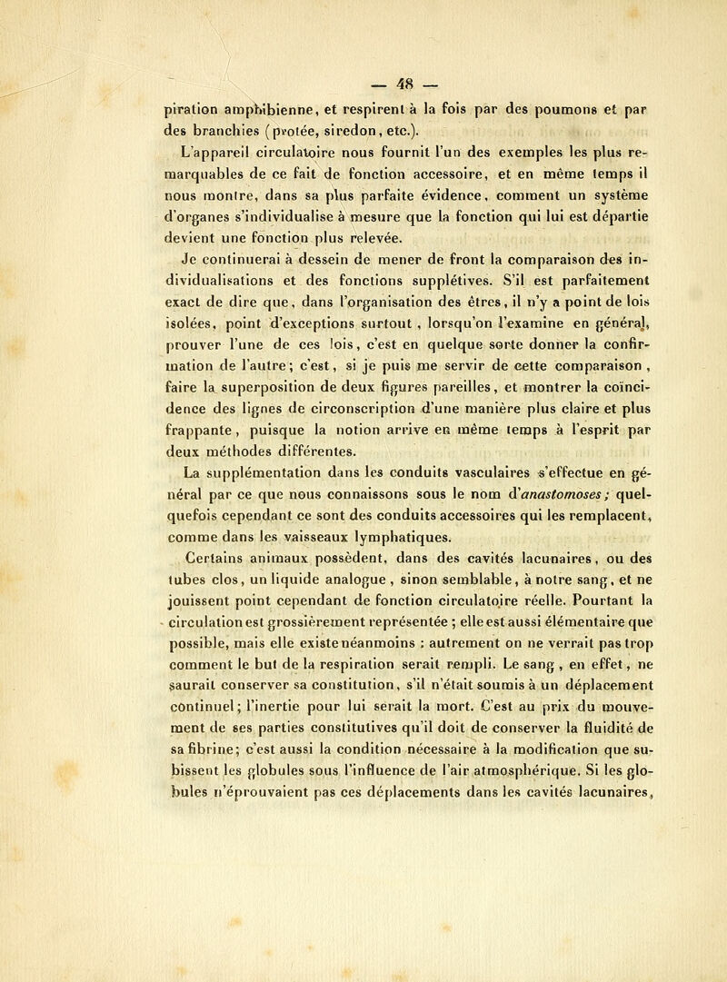 piration amp}»ibienne, et respirent à la fois par des poumons et par des branchies (protée, siredon, etc.). L'appareil circulatoire nous fournit l'un des exemples les plus re- marquables de ce fait de fonction accessoire, et en même temps il nous montre, dans sa p\us parfaite évidence, comment un système d'organes s'individualise à mesure que la fonction qui lui est départie devient une fonction plus relevée. Je continuerai à dessein de mener de front la comparaison d«8 in- dividualisations et des fonctions supplétives. S'il est parfaitement exact de dire que, dans l'organisation des êtres, il n'y a point de lois isolées, point d'exceptions surtout , lorsqu'on J'examine en généra], prouver l'une de ces lois, c'est en quelque sorte donner la confir- mation de l'autre; c'est, si je puis me servir de cette comparaison , faire la superposition de deux figures pareilles, et montrer la coïnci- dence des lignes de circonscription d'une manière plus claire et plus frappante , puisque la notion arrive en même temps à l'esprit par deux méthodes différentes. La supplémentation dans les conduits vasculaires s'effectue en gé- néral par ce que nous connaissons sous le nom à'anastomoses ; quel- quefois cependant ce sont des conduits accessoires qui les remplacent, comme dans les vaisseaux lymphatiques. Certains animaux possèdent, dans des cavités lacunaires, ou des tubes clos, un liquide analogue , sinon semblable, à notre sang, et ne jouissent point cependant de fonction circulatojre réelle. Pourtant la - circulation est grossièrement représentée ; elle est aussi élémentaire que possible, mais elle existe néanmoins ; autrement on ne verrait pas trop comment le but de la respiration serait rempli. Le sang , en effet, ne saurait conserver sa constitution, s'il n'était soumis à un déplacement continuel; l'inertie pour lui serait la mort. C'est au prix du mouve- ment de ses parties constitutives qu'il doit de conserver la fluidité de sa fibrine; c'est aussi la condition nécessaire à la modification que su- bissent les globules sous l'influence de l'air atmosphérique. Si les glo- bules «éprouvaient pas ces déplacements dans les cavités lacunaires,