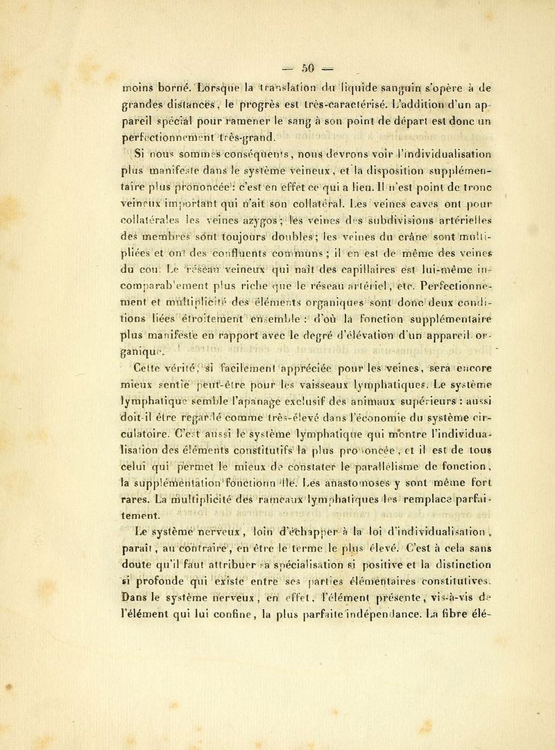 moins borné.Xôrsqne la translation du liquide sanguin s'opère à de grandes disifancës, le progrès est Irès-caractérisé. L'addition d'un ap- pareil spécial pour ramener le sang à son point de départ est donc nn perfectionnement très-grand. -{Si nous sommes cbnsoqùenis, nous devrons voir l'individualisation plus manifesle dans le système veineux, et la disposition sup])lémen- taire plus prononcée': c'est en effet ce qui a lieu. Il n'est point de tronc veineux impoi-fant qui n'ait son collatéral. Les veines caves ont pour oolla!éra!e.s les veines azygos ; l'es veines des subdivisions artérielles des meaabî-es sdnt toujours doubles; les veines du crâne sont muUi- pliées et onl des confluents communs; il en es! de même des veines du cou Le résè.in veineux qui naît des capillaires est lui-même in^- comparab'ement plus riche <]ue le réseau artériel, etc. Perfectionne- ment et mûîtiplicsfé de.* éléments organiques sont donc deux conili- tions liées étroitement crt-emble : d'où la fonction supplémentaire plus manifeste en rapport avec le degré d'élévation d'un appareil or- ganique Cette vérité;éi facilement appréciée pour les veines, sera encore mieux sentie peut-être pour lès vaisseaux lymphatiques. Le sy.^tème lymphatique semble l'apanage exclusif des animaux supérieurs: aussi doit-il être regardé comme trè-s-élevé dans l'économie du système cir- culatoire. C'est aussi le systèitie lymphatique qui m'bntre l'individua- iisation des éléments constitutifs' la plus pro loncée , et il est de tous celui qui pertnet le mieux de cô'nstate^r le parallélisme de fonction, la sùpplénAénlâtion'fÔiictionn 'lié. Les atiastornoses y sont même fort rares. La multiplicité des rameaux lymphatiques les remplace parfai- tement. Le système nerveux, loin d'échapj^er-à la loi d'individualisation ,. paraît, au contraire', en être le terme le plus élevé. C'est à cela sans doute qu'il faut attribuer .'a spécialisation si positive et la distinction si profonde qui existe entre se.^ jiarties élémentaires constitutives. Dans le système nerveux, en effet, l'élément prétiente, vis-à-vis df l'élément qui lui confine, la plus parfaile'indépendance. La fibre élé-
