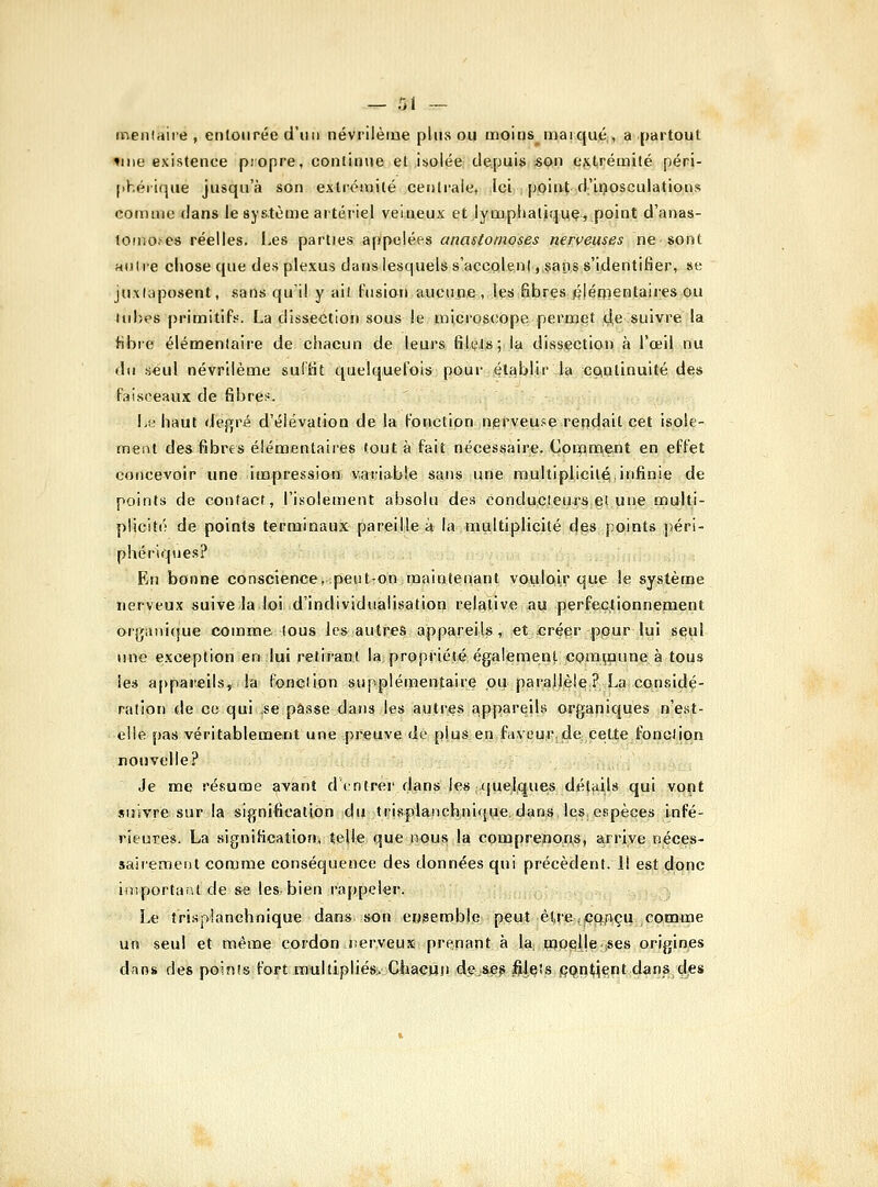 menlaire , entourée d'un névrilèiue plus ou moins^maïqué;, a partout tiiie existence piopre, continue et isolée depuis son extrémité péri- [théiique jusqu'à son extrémité centi-aie, Ici point d'Lçosculations comme dans le système artériel veineux et lyuipiiatiquç, point d'anas- tomo.'cs réelles, l-es parties appelées anastomoses nei:veuses ne sont auiie chose que des plexus dans lesquels s'accolent,caps s'identifier, se Juxiaposent, sans qu'il y ail Piisiori aucune, les fibres fijémentaires ou lubes primitifs. La dissection sous le microscope permet de suivre la libie élémentaire de chacun de leurs fîUus; la dissection à l'œil nu du .seul névrllème sullit quelquelois pour établir la cçinlinuité des Paisceaux de fibre;;. Lu haut degré d'élévation de la Ponction nerveu-sereodail cet isole- ment des fibres élémentaires tout à fait nécessaire. Coroment en effet concevoir une impression variable sans une multiplicité infinie de points de contact, l'Lsolement absolu de.s conducteurs et une multi- plicité de points terminaux pareille à la multiplicité d§s points péri- phériques? En bonne conscience, peut-on maintenant vouloir que le système nerveux suive la loi d'individualisation relative au perfectionnement organique comme tous les autres appareils, et créer pour lui s^ul luie exception en lui retirant la: propriété également CQmi;aune à tou.î les a[)pareils, la fonelion supplémentaire ou parallèle? La considé- ration de ce qui .se passe dans les autres appareils organiques n'e.st- elle pas véritablement une preuve de plus en faveu^rjle:,cette fonction nouvelle? Je me résume avant d entrer dans les -quelque^ déttiils qui voçt suivre sur la signification du trispianchnique. dans, l^s, espèces infé- rieure». La signification, telle que nous |a comprenons, arrive néces- sairement comme conséquence des données qui précèdent. 11 est donc ifiîportanl de se les bien rappeler. Le îrispianchnique dans son eijgemble peut èl,re,;çq.nçu comme un seul et même cordon nerveux prenant à la, tqp^lle |Ses origines dîins des points fort multipliés. ChaGuii de-Sifi^ |ilçîs jÇQn^ient dans des