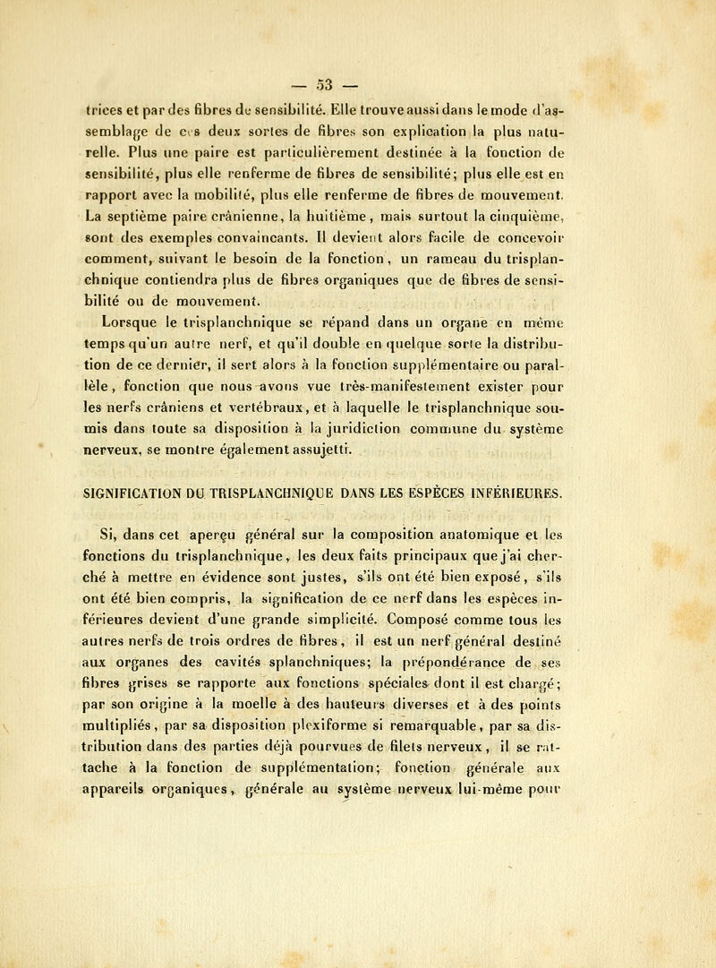 trices et par des fibres de sensibilité. Elle trouve aussi dans le mode d'as- semblage de c^ 8 deux sortes de fibres son explication la plus natu- relle. Plus une paire est particulièrement destinée à la fonction de sensibilité, plus elle renferme de fibres de sensibilité; plus elle est en rapport avec la mobilité, plus elle renferme de fibres de mouvement. La septième paire crânienne, la huitième, mais surtout la cinquième, «ont des exemples convaincants. Il devient alors facile de concevoir comment, suivant le besoin de la fonction , un rameau du trisplan- chnique contiendra plus de fibres organiques que de fibres de sensi- bilité ou de mouvement. Lorsque le trisplanchnique se répand dans un organe en même temps qu'un autre nerf, et qu'il double en quelque sorte la distribu- tion de ce dernier, il sert alors à la fonction supplémentaire ou paral- lèle , fonction que nous avons vue très-manifestement exister pour les nerfs crâniens et vertébraux, et à laquelle le trisplanchnique sou- mis dans toute sa disposition à la juridiction commune du système nerveux, se montre également as.sujetti. SIGNIFICATION DU TRISPLANCHNIQUE DANS LES ESPÈCES INFÉRIEURES. Si, dans cet aperçu général sur la composition anafomique et les fonctions du trisplanchnique, les deux faits principaux que j'ai cher- ché à mettre en évidence sont justes, s'ils ont été bien exposé, s'ils ont été bien compris, la signification de ce nerf dans les espèces in- férieures devient d'une grande simplicité. Composé comme tous les autres nerfs de trois ordres de fibres, il est un nerf général destiné aux organes des cavités splanchniques; la prépondérance de ses fibres grises se rapporte aux fonctions spéciales^ dont il est chargé; par son origine à la moelle à des hauteurs diverses et à des points multipliés, par sa disposition plcxiforme si remarquable, par sa dis- tribution dans des parties déjà pourvues de filets nerveux, il se rat- tache à la fonction de supplémentation; fonction générale aux appareils organiques, générale au système nerveux lui-même potu'