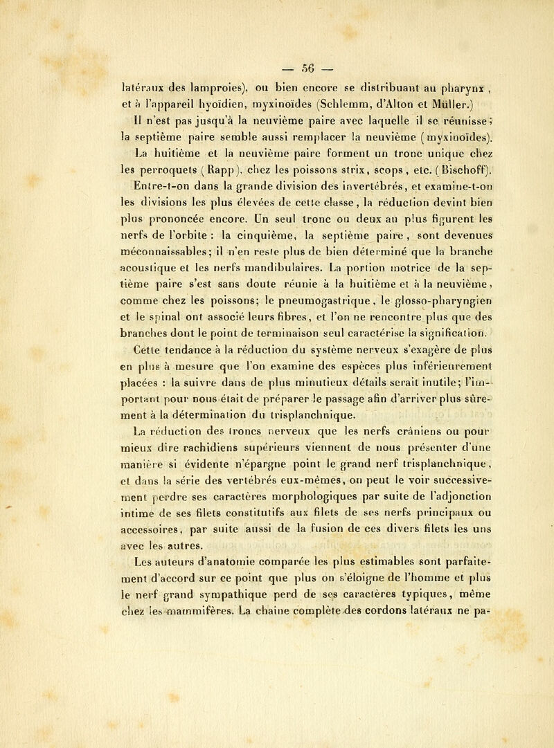 — 50 — latéraux des lamproies), ou bien encore se flislribuant au pharynx , et à l'nppareil hyoïdien, myxinoïdes (Schlemm, d'Alton et Millier.) Il n'est pas jusqu'à la neuvième paire avec laquelle il se réunisse; la septième paire semble aussi remplacer la neuvième (myxinoïdes). La huitième et la neuvième paire forment un tronc unique chez les perroquets (Rapp), chez les poissons strix, scops, etc. (Bischoff). Entre-t-on dans la grande division des invertébrés, et examine-t-on les divisions les plus élevées de cette classe, la réduction devint bien plus prononcée encore. Un seul tronc ou deux au plus fi^jurent les nerfs de l'orbite : la cinquième, la septième paire , sont devenues méconnaissables; 11 n'en reste plus de bien déterminé que la branche acoustique et les nerfs mandibulaires. La portion motrice d* la sep- tième paire s'est sans doute réunie à la huitième et à la neuvième, comme chez les poissons; le pneumogastrique, le glosso-pharyngien et le spinal ont associé leurs fibres, et l'on ne rencontre plus que des branches dont le point de terminaison seul caractérise la signification. Cette tendance à la réduction du système nerveux s'exagère de plus en plus à mesure que l'on examine des espèces plus inférieurement placées : la suivre dans de plus minutieux détails serait inutile; l'im- portKnt pour nous était de préparer le passage afin d'arriver plus sûre- ment à la déterminalion du trisplanchnique. La réduction des troncs nerveux que les nerfs crâniens ou pour mieux dire rachidiens supérieurs viennent de nous présenter d'une manière si évidente n'épargne point le grand nerf trisplanchnique, et dans la série des verlébi'és eux-mêmes, on peut le voir successive- ment perdre ses caractères morphologiques par suite de l'adjonction intime de ses filets constitutifs aux filets de ses nerfs principaux ou accessoires, par suite aussi de la fusion de ces divers filets les uns avec les autres. Les auteurs d'anatomie comparée les plus estimables sont parfaite- ment d'accord sur ce point que plus on s'éloigne de l'homme et plus le nerf grand sympathique perd de ses caractères typiques, même chez les mammifères. La chaîne complète^es cordons latéraux ne pa-