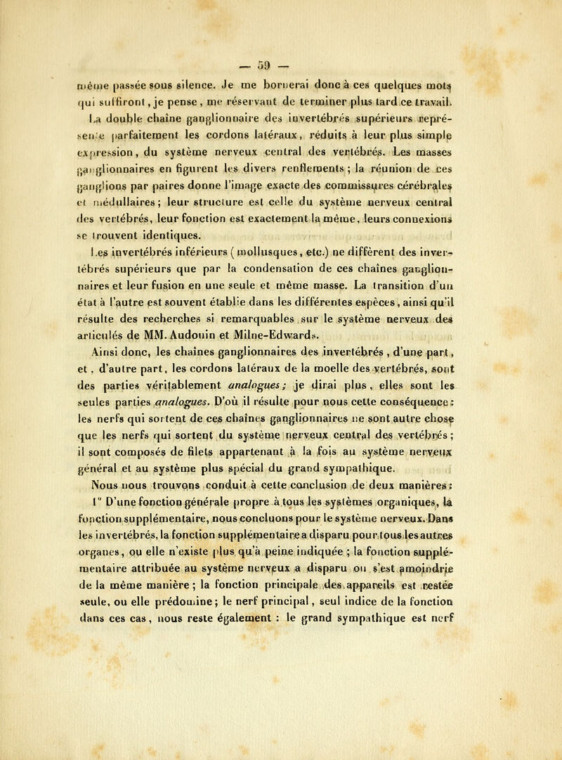 même passée 80U8 silence. Je me bornerai donc à ces quelques mots} (jui sulHront, je pense, me réservant de teroainer plus tard ce travail. La double chaîne ganpjlionnaire des invertébrés supérieurs nepré- sen^jS parfaitenaent les cordons latéraux, réduits, à leur plus simple expression, du système nerveux central des vertébrés. Les masses ijai glionnaires en figurent les divers renflements; la réunion de ces ganglions par paires donne l'image exacte des commissures cérébra|le^ et médullaires; leur structure est celle du système nerveux central des vertébrés, leur fonction est exactement la même, leurs connexLonii .se trouvent identiques. I.e^ invertébrés inférieurs ( mollusques, etc.) ne diffèrent des invicr.-? tébrés supérieurs que par la condensation de ces chaînes ganglioii-t naireset leur fusion en une seule et même masse. La transition d'uu état à l'autre est souvent établie dans les différentes espèces, ainsi qu'il résulte des recherches si remarquables sur le système nerveux de« articulés de MM. Audouin et Milne-EdwTard.s. Ainsi donc, les chaînes ganglionnaires des invertébrés , d'une part, et , d'autre part, les cordons latéraux de la moelle des vertébrés, sont des parties véritablement analogues; je dirai plus, elles sont les seules parties analogues. D'où il résulte pour nous cette conséquence : les nerfs qui sortent de ces chaînes ganglionnaires ne sont autre chosç que les nerfs qui sortent du système ngrveu^ central dei§ vertébrés; il sont composés de filets appartenant j> la fois au système neryetWC général et au système plus spécial du grand sympathique. Nous nous trouvpns conduit à cette conclusion de deux manières: l D'une fonction générale propre à tous les systèmes organiques, la foHCtion supplémentaire, nous concluons pour le système nerveux. Daas les invertébrés, la fonction supplémentairiC a disparu pourtouslesautJîes organes, pu elle n'existe plus qu'à peine indiquée ; la fonction supplé- mentaire attribuée au système nerveux « disparu ou s'.e^t fimoindrjie de la même manière; la fonction principale des.appareils est T^estée seule, ou elle prédomine; le nerf principal, seul indice de la fonction dans ces cas, nous reste également : le grand sympathique est nerf