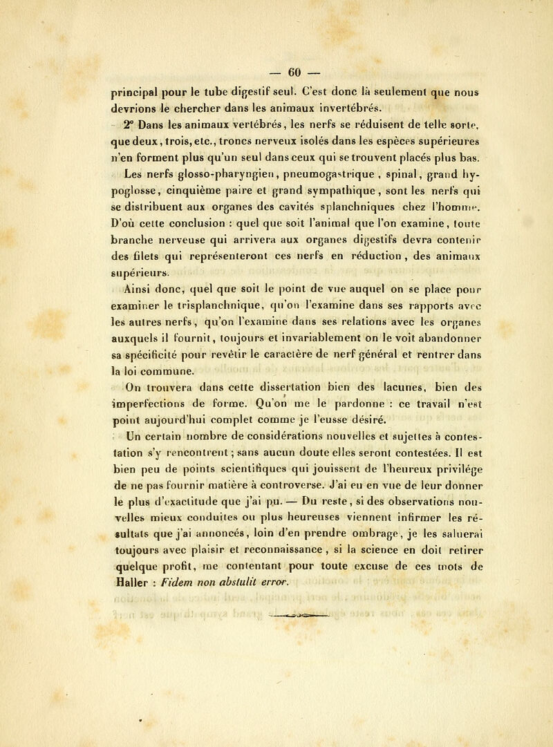 principal pour le tube digestif seul. C'est donc là seulement que nous devrions le chercher dans les animaux invertébrés. 2° Dans les animaux vertébrés, les nerfs se réduisent de telle sorte, que deux, trois,etc., troncs nerveux isolés dans les espèces supérieures n'en forment plus qu'un seul dans ceux qui se trouvent placés plus bas. Les nerfs glosso-pharyngieri, pneumogastrique , spinal, grand liy- poglosse, cinquième paire et grand sympathique, sont les nerfs qui se distribuent aux organes des cavités splanchniques chez l'homme. D'où celte conclusion : quel que soit l'animal que l'on examine, toute branche nerveuse qui arrivera aux organes digestifs devra contenir des filets qui représenteront ces nerfs en réduction , des animanx supérieurs. Ainsi donc, quel que soit le point de vue auquel on se place pour examiner le trisplanchnique, qu'on l'examine dans ses rapports avec les autres nerfs, qu'on l'examine dans ses relations avec les organes auxquels il fournit, toujours et invariablement on le voit abandonner sa spécificité pour revêtir le caractère de nerf général et rentrer dans la loi commune. On trouvera dans cette dissertation bien des lacunes, bien des imperfections de foime. Qu'on me le pardonne : ce travail n'est point aujourd'hui complet comme je l'eusse désiré. Un certain nombre de considérations nouvelles et sujettes à contes- tation s'y rencontrent ; sans aucun doute elles seront contestées. Il est bien peu de points scientifiques qui jouissent de l'heureux privilège de ne pas fournir matière à controverse. J'ai eu en vue de leur donner le plus d'exactitude que j'ai pu.— Du reste, si des observations nou- velles mieux conduites ou plus heureuses viennent infirmer les ré- sultats que j'ai annoncés, loin d'en prendre ombrage, je les saluerai toujours avec plaisir et reconnaissance , si la science en doit retirer quelque profit, me contentant pour toute excuse de ces mots de Haller : Fi'dem non abstuUl error.