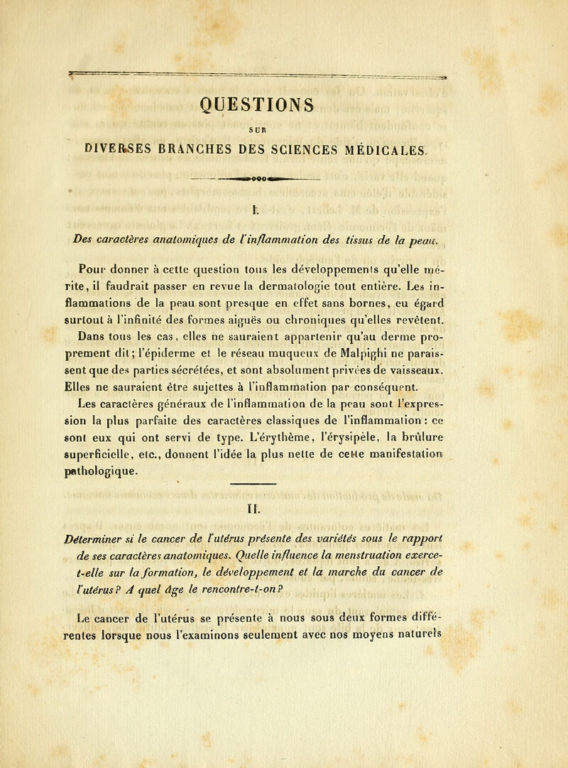 QUESTIONS Sun DIVERSES BRANCHES DES SCIENCES MÉDICALES Des caractères anatomiques de l'inflammation des tissus de la peau. Pour donner à cette question tous les développemenis qu'elle mé- rite, il faudrait passer en revue la dermatologie fout entière. Les in- flammations de la peau sont presque en effet sans bornes, eu égard surtout à l'infinité des formes aiguës ou chroniques qu'elles revêtent. Dans tous les cas, elles ne sauraient appartenir qu'au derme pro- prement dit; l'épiderme et le réseau muqueux de Malpighi ne parais- sent que des parties sécrétées, et sont absolument privées de vaisseaux. Elles ne sauraient être sujettes à l'inflammation par conséquent. Les caractères généraux de l'inflammation de la peau sont l'expres- sion la plus parfaite des caractères classiques de l'inflammation : ce sont eux qui ont servi de type. L'érythème, l'érysipèle, la brûlure superficielle, etc., donnent l'idée la plus nette de cette manifestation; pathologique. U. Déterminer si le cancer de l'utérus présente des variétés sous le rapport de ses caractères anatomiques. Quelle influence la menstruation exerce- t-elle sur la formation, le développement et la marche du cancer de l'utérus? A quel âge le rencontre-t-on? Le cancer de l'utérus se présente à nous sous deux formes diffé- rentes lorsque nous l'examinons seulement avec nos moyens naturels