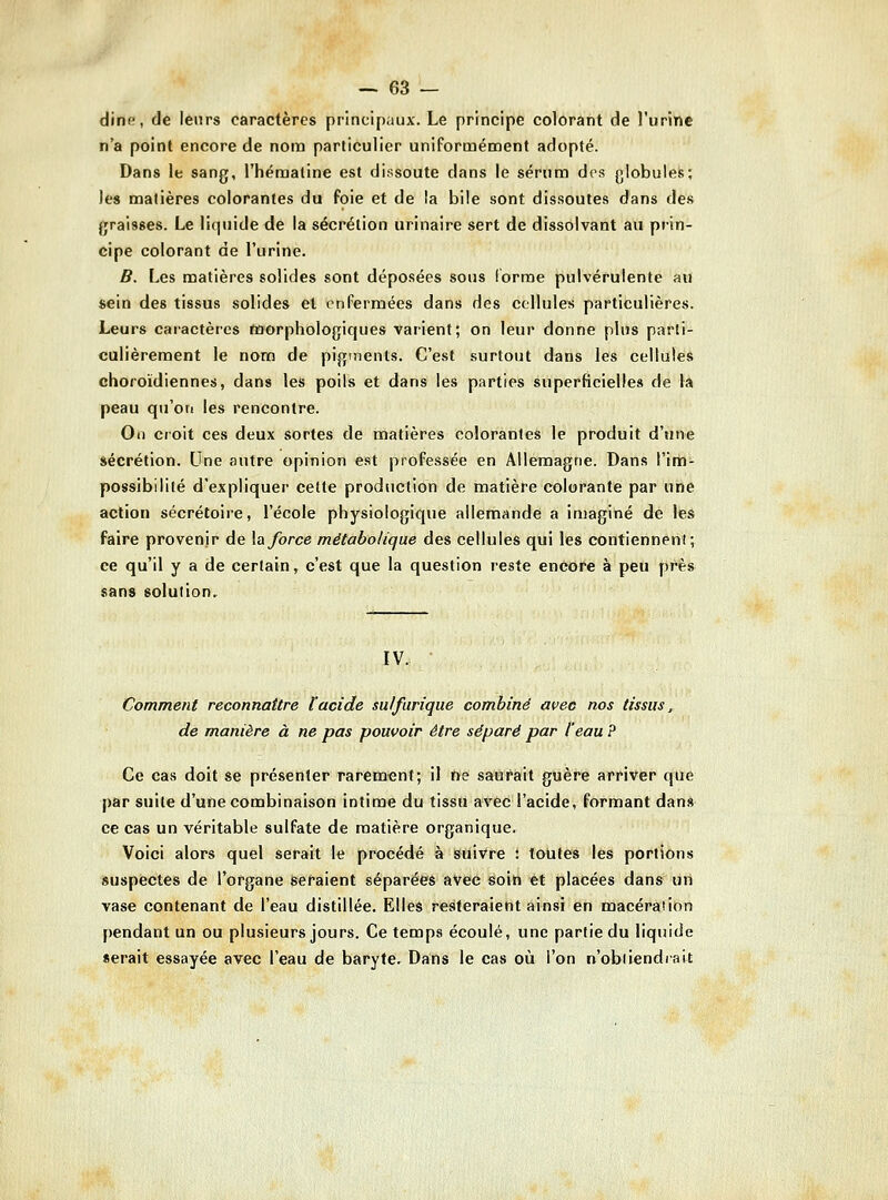 clin(!, de leurs caractères principaux. Le principe colorant de l'urine n'a point encore de nono particulier uniFormément adopté. Dans le sang, l'hématine est dissoute dans le sérum drs globulefe; les matières colorantes du foie et de la bile sont dissoutes dans des jjraisses. Le liquide de la sécrétion urinaire sert de dissolvant au prin- cipe colorant de l'urine. B. Les matières solides sont déposées sous iorme pulvérulente an sein des tissus solides et en Fermées dans des cellules particulières. Leurs caractères morphologiques varient; on leur donne plus parti- culièrement le nom de pigments. C'est surtout dans les cellules choroïdiennes, dans les poils et dans les parties superficielles de la peau qu'ori les rencontre. On croit ces deux sortes de haatières colorantes le produit d'une sécrétion. Une autre opinion e.st professée en Allemagne. Dans l'im- possibilité d'expliquer cette production de matière colorante par une action sécrétoire, l'école physiologique allemande a imaginé de les faire provenir de \a force métabolique des cellules qui les contiennent; ce qu'il y a de certain, c'est que la question reste encore à peu près sans solution. IV. Comment reconnaître l'acide sulfurique combiné avec nos tissus, de manière à ne pas pouvoir être séparé par l'eau ? Ce cas doit se présenter rarement; il tte saurait guère arriver que par suite d'une combinaison intime du tissu avec l'acide, formant dans ce cas un véritable sulfate de matière organique. Voici alors quel serait le procédé à suivre : toutes les portions suspectes de l'organe seraient séparées avec soin et placées dans uil vase contenant de l'eau distillée. Elles resteraient ainsi en macération pendant un ou plusieurs jours. Ce temps écoulé, une partie du liquide serait essayée avec l'eau de baryte. Dans le cas où l'on n'obdendiait