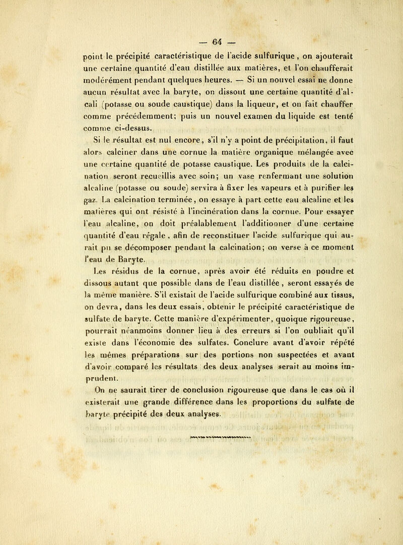 point le précipité caractéristique de l'acide sulfurique, on ajouterait une certaine quantité d'eau distillée aux matières, et l'on chaufferait modérément pendant quelques heures. — Si un nouvel essai ne donne aucun résultat avec la baryte, on dissout une certaine quantité d'al- cali (potasse ou soude caustique) dans la liqueur, et on fait chauffer comme précédemment; puis un nouvel examen du liquide est tenté comme ci-dessus. Si le résultat est nul encore, s'il n'y a point de précipitation, il faut alors calciner dans une cornue la matière organique mélangée avec une certaine quanlité de potasse caustique. Les produits de la calci- nation seront recueillis avec soin; un vase rejifermant une solution alcaline (potasse ou soude) servira à fixer les vapeurs et à purifier les gaz. La calcination terminée, on essaye à part cette eau alcaline et les matières qui ont résisté à l'incinération dans la cornue. Pour essayer l'eau alcaline, on doit préalablement l'additionner d'une certaine quantité d'eau régale , afin de reconstituer l'acide sulfurique qui au- rait pu se décomposer pendant la calcination; on verse à ce moment Teau de Baryte. Les résidus de la cornue, après avoir été réduits en poudre et dissous autant que possible dans de l'eau distillée , seront essayés de la même manière. S'il existait de l'acide sulfurique combiné aux tissus, on devra, dans les deux essais, obtenir le précipité caractéristique de sulfate de baryte. Cette manière d'expérimenter, quoique rigoureuse, pourrait néanmoins donner lieu à des erreurs si l'on oubliait qu'il existe dans l'économie des sulfates. Conclure avant d'avoir répété les mêmes préparations sur des portions non suspectées et avant d'avoir comparé les résultats des deux analyses serait au moins im- prudent. On ne saurait tirer de conclusion rigoureuse que dans le cas où il existerait une grande différence dans les proportion» du sulfate de baryte précipité des deux analyses.
