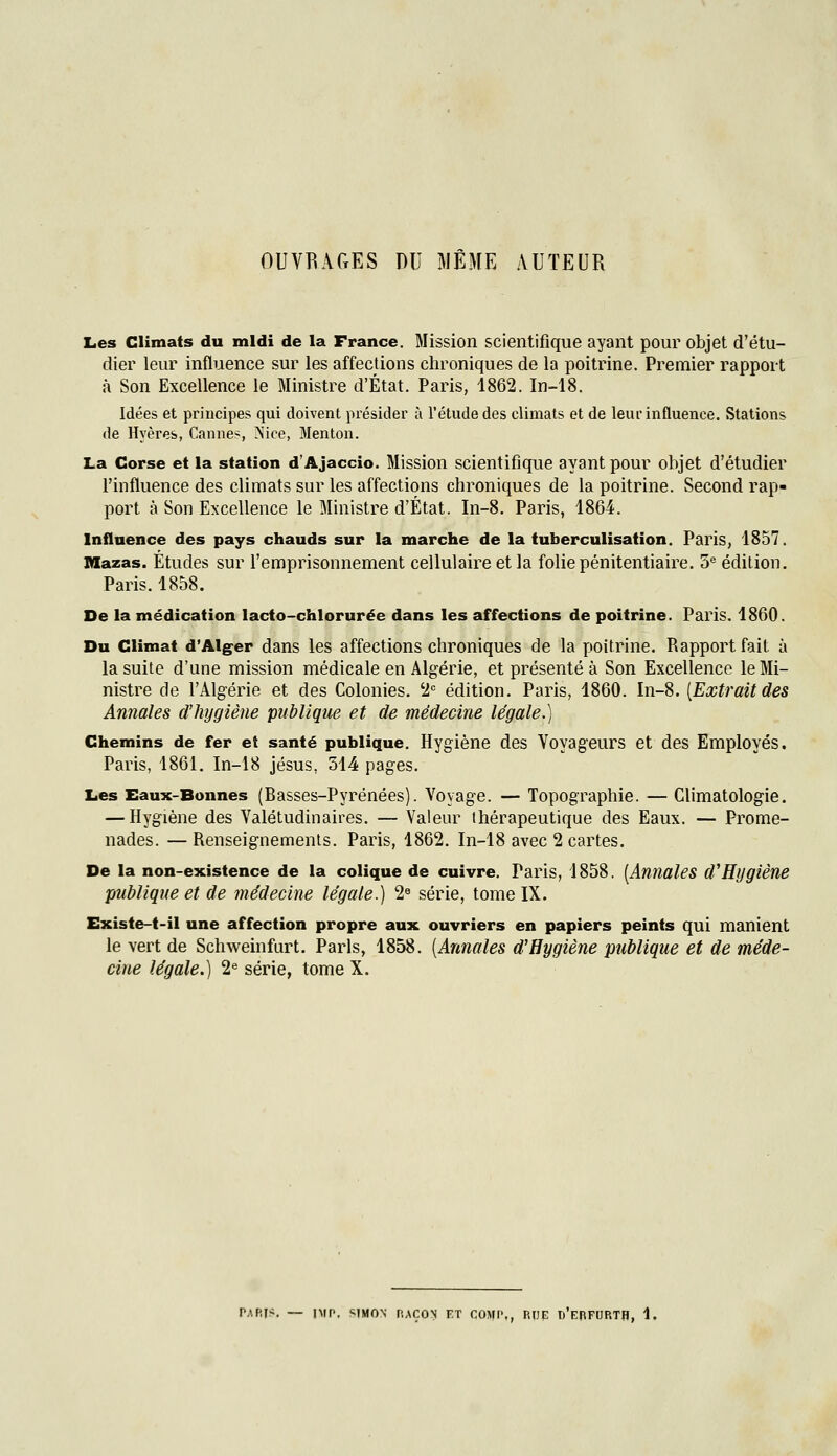 OUVRAGES DU MÊME AUTEUR Les Climats du midi de la France. Mission scientifique ayant pour objet d'étu- dier leur influence sur les affections chroniques de la poitrine. Premier rapport à Son Excellence le Ministre d'État. Paris, 1862. In-18. Idées et principes qui doivent présider à l'étude des climats et de leur influence. Stations de Hyères, Cannes, >îice, Menton. La Corse et la station d'Ajaccio. Mission scientifique ayant pour objet d'étudier l'influence des climats sur les affections chroniques de la poitrine. Second rap- port à Son Excellence le Ministre d'État. In-8. Paris, 1864. Inflaence des pays chauds sur la marche de la tuberculisation. Paris, 1857. Mazas. Études sur l'emprisonnement cellulaire et la folie pénitentiaire. 5^ édition. Paris. 1858. De la médication lacto-chlorurée dans les affections de poitrine. Paris. 1860. Du Climat d'Alger dans les affections chroniques de la poitrine. Rapport fait à la suite d'une mission médicale en Algérie, et présenté à Son Excellence le Mi- nistre de l'Algérie et des Colonies. '2*= édition. Paris, 1860. In-8. [Extraitdes Annales d'hygiène publique et de médecine légale.) Chemins de fer et santé publique. Hygiène des Voyageurs et des Employés. Paris, 1861. In-18 jésus, 514 pages. Les Eaux-Bonnes (Basses-Pyrénées). Voyage. — Topographie. — Climatologie. — Hygiène des Valétudinaires. — Valeur thérapeutique des Eaux. — Prome- nades. — Renseignements. Paris, 1862, In-18 avec 2 cartes. De la non-existence de la colique de cuivre. Paris, 1858. [Annales d'Hygiène publique et de médecine légale.) 2« série, tome IX. Existe-t-il une affection propre aux ouvriers en papiers peints qui manient le vert de Schweinfurt. Paris, 1858. [Annales d'Hygiène publique et de méde- cine légale.) 2« série, tome X. SIMON f.ACON KT COMI',, RHE d'ePFUP.TH, 1,