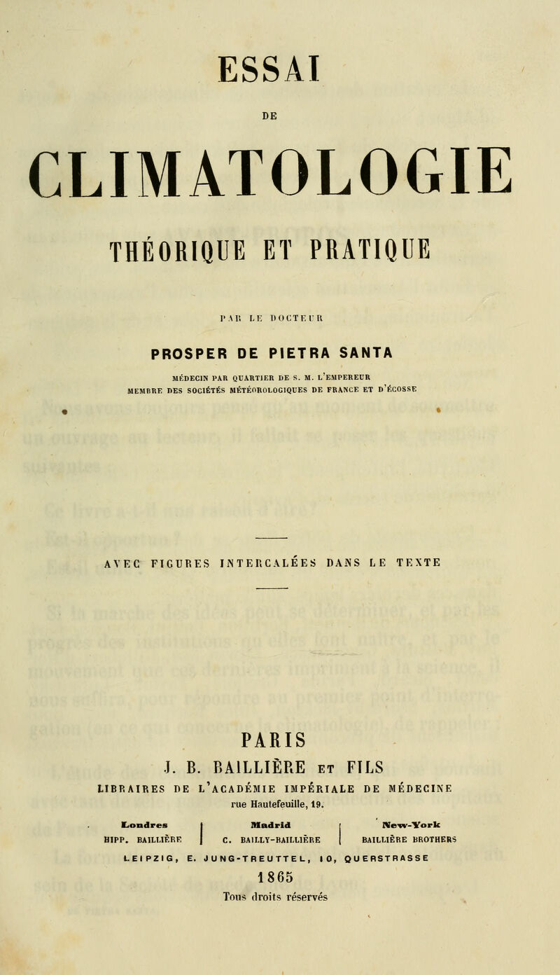 DE CLIMATOLOGIE THÉORIQUE ET PRATIQUE r.\r. Li' DOCTE ru PROSPER DE PIETRA SANTA MÉDECIN PAR QUARTIER DE S. M. l'EMPEREUR MEMBRE DES SOCIÉTÉS MÉTÉOROLOGIQUES DE FRANCE ET d'ÉGOSSE AVEC FIGURES IiNTERCALEES DAiNS LE TEXTE PARIS J. B. BAILLIÈRE et FILS LIBRAIRES DE l'aCADÉMIE IMPERIALE DE MÉDECINE rue Hautefeuille, 19. Londres | Madrid r Ne^v-York HIPP. BAILUÈRE | C. BAILLY-BAILLIÈRE | BAILLIÈRE BROTHERS LEIPZIG, E. JUNG-TREUTTEL, 10, QUERSTRASSE 1865 Toiiis; droits réservés