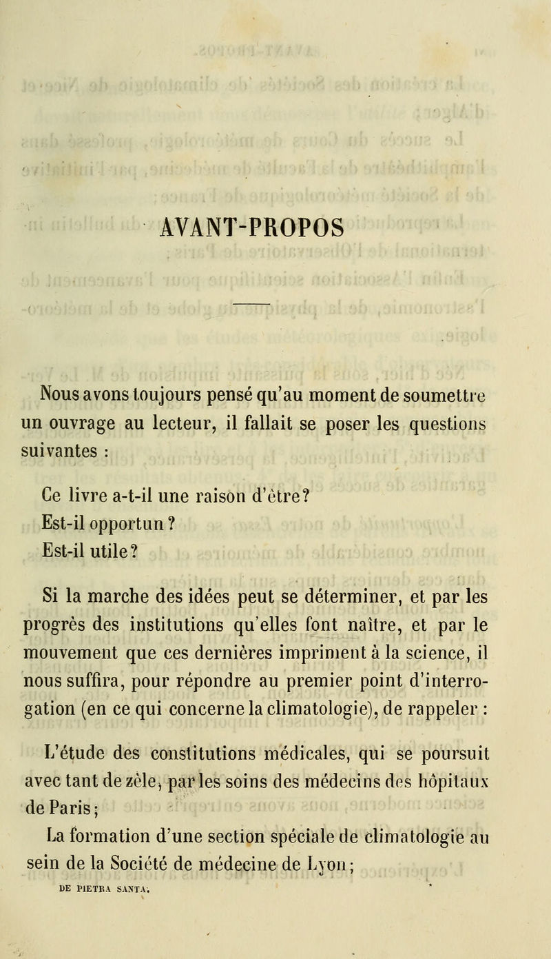 AVANT-PROPOS Nous avons toujours pensé qu'au moment de soumettre un ouvrage au lecteur, il fallait se poser les questions suivantes : Ce livre a-t-il une raison d'être? Est-il opportun ? Est-il utile? Si la marche des idées peut se déterminer, et par les progrès des institutions qu'elles font naître, et par le mouvement que ces dernières impriment à la science, il nous suffira, pour répondre au premier point d'interro- gation (en ce qui concerne la climatologie), de rappeler : L'étude des constitutions médicales, qui se poursuit avec tant dezèle^ parles soins des médecins des hôpitaux de Paris ; La formation d'une section spéciale de climatologie au sein de la Société de médecine de Lyon;