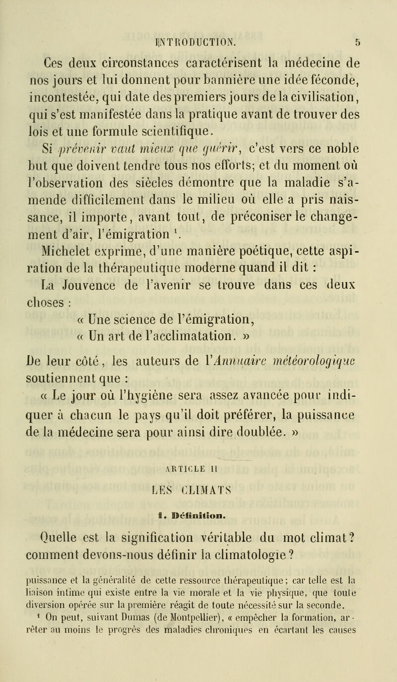Ces deux circonstances caractérisent la médecine de nos jours et lui donnent pour bannière une idée féconde, incontestée, qui date des premiers jours de la civilisation, qui s'est manifestée dans la pratique avant de trouver des lois et une formule scientifique. Si prémiiir vaut mieux que fjuém\ c'est vers ce noble but que doivent tendre tous nos efforts; et du moment où l'observation des siècles démontre que la maladie s'a- mende difficilement dans le milieu où elle a pris nais- sance, il importe, avant tout, de préconiser le change- ment d'air, l'émigration ^ Michelet exprime, d'une manière poétique, cette aspi- ration de la thérapeutique moderne quand il dit : La Jouvence de l'avenir se trouve dans ces deux choses : « Une science de l'émigration, « Un art de l'acclimatation. » De leur côté, les auteurs de Y Annuaire météorologique soutiennent que : c( Le jour où l'hygiène sera assez avancée pour indi- quer à chacun le pays qu'il doit préférer, la puissance de la médecine sera pour ainsi dire doublée. » ARTICLE 11 LES CLIMATS 1. Béfinition. Quelle est la signification véritable du mot climat? comment devons-nous définir la climatologie ? puissance et la généralité de cette ressource thérapeutique ; car telle est la liaison intime qui existe entre la vie morale et la vie physique, que toute diversion opérée sur la première réagit de toute nécessité sur la seconde. ^ On peut, suivant Dumas (de MontpeUier), « empêcher la formation, ar- rèter au moins le progrès des maladies chroniques en écartant les causes