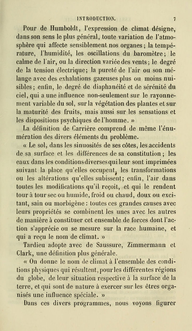 Pour de Humboldt, l'expression de climat désigne, dans son sens le plus général, toute variation de l'atmo- sphère qui affecte sensiblement nos organes ; la tempé- rature, l'humidité, les oscillations du baromètre; le calme de l'air, ou la direction variée des vents ; le degré de la tension électrique; la pureté de l'air ou son mé- lange avec des exhalations gazeuses plus ou moins nui- sibles; enfin, le degré de diaphanéité et de sérénité du ciel, qui a une influence non-seulement sur le rayonne- ment variable du sol, sur la végétation des plantes et sur la maturité des fruits, mais aussi sur les sensations et les dispositions psychiques del'homme. » La définition de Carrière comprend de même l'énu- mération des divers éléments du problème. « Le sol, dans les sinuosités de ses côtes, les accidents de sa surface et les différences de sa constitution ; les eaux dans les conditions diverses qui leur sont imprimées suivant la place qu'elles occupent, les transformations ou les altérations qu'elles subissent; enfin, l'air dans toutes les modifications qu'il reçoit, et qui le rendent tour à tour sec ou humide, froid ou chaud, doux ou exci- tant, sain ou morbigène : toutes ces grandes causes avec leurs propriétés se combinent les unes avec les autres de manière à constituer cet ensemble de forces dont l'ac- tion s'apprécie ou se mesure sur la race humaine, et qui a reçu le nom de climat. » Tardieu adopte avec de Saussure, Zimmermann et Clark, une définition plus générale. a On donne le nom de climat à l'ensemble des condi- tions physiques qui résultent, pour les différentes régions du globe, de leur situation respective à la surface de la terre, et qui sont de nature à exercer sur les êtres orga- nisés une influence spéciale, » Dans ces divers programmes, nous voyons figurer