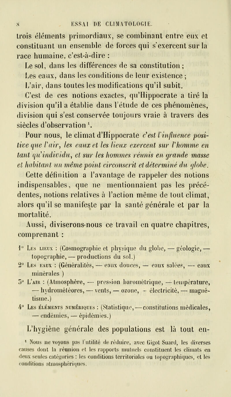 trois éléments primordiaux, se combinant entre eux et constituant un ensemble de forces qui s'exercent sur la race humaine, c'est-à-dire : Le sol, dans les différences de sa constitution; Les eaux, dans les conditions de leur existence ; L'air, dans toutes les modifications qu'il subit. C'est de ces notions exactes, qu'Hippocrate a tiré la division qu'il a établie dans l'étude de ces phénomènes, division qui s'est conservée toujours vraie à travers des siècles d'observation ^ Pour nous, le climat d'Hippocrate c'est l'influence posi- tive que rair, les eaux et les lieux exercent sur rhomme en tant quitidividUy et sur les hommes réunis en grande masse et habitant un même point circonscrit et déterminé du globe. Cette définition a l'avantage de rappeler des notions indispensables, que ne mentionnaient pas les précé- dentes, notions relatives à l'action même de tout climat, alors qu'il se manifeste par la santé générale et par la mortalité. Aussi, diviserons-nous ce travail en quatre chapitres, comprenant : 1^' Les lieux : (Cosmographie et physique du globe, — géologie,— topographie, — productions du sol.) 2'^ Les eaux : (Généralités, — eaux douces, — eaux salées, — eaux minérales ) 0*^ L'air : (Atmosphère, — pression barométrique, —température, — hydrométéores, — vents, — ozone, - électricité, — magné« iisme.) 4° Les éléments numériques : (Statistique, — constitutions médicales, — endémies, — épidémies.) L'hygiène générale des populations est là tout en- * iSous ne voyons pas l'utilité de réduire, avec Gigot Suard, les diverses causes dont la réunion et les rapports mutuels constituent les climats en deux seules catégories : les conditions territoriales ou topographiques, et les •conditions atmosphériquc's.