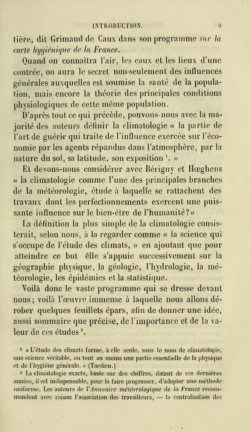 tière, dit Grimaiid de Caux dans son programme ,v?tr la carte hygiénique de la France. Quand on connaîtra l'air, les eaux et les lieux d'une contrée, on aura le secret non-seulement des influences générales auxquelles est soumise la santé de la popula- tion, mais encore la théorie des principales conditions physiologiques de cette même population. D'après tout ce qui précède, pouvons-nous avec la ma- jorité des auteurs définir la climatologie « la partie de l'art de guérir qui traite de l'influence exercée sur l'éco- nomie par les agents répandus dans l'atmosphère, par la nature du soi, sa latitude, son exposition \ » Et devons-nous considérer avec Bérigny et Hœghens a la climatologie comme l'une des principales branches de la météorologie, étude à laquelle se rattachent des travaux dont les perfectionnements exercent une puis- sante influence sur le bien-êlre de l'humanité?» La définition la plus simple de la climatologie consis- terait, selon nous, à la regarder comme « la science qui s'occupe de l'étude des climats, » en ajoutant que pour atteindre ce but elle s'appuie successivement sur la géographie physique, la géologie, l'hydrologie, la mé- téorologie, les épidémies et la statistique. Voilà donc le vaste programme qui se dresse devant nous ; voilà l'œuvre immense à laquelle nous allons dé- rober quelques feuillets épars, afin de donner une idée, aussi sommaire que précise, de l'importance et de la va- leur de ces études ^ * « L'étude des climats forme, à elle seule, sous le nom de climatologie, une science véritable, ou tout au moins une partie essentielle de la physique et Je riiygiène générale. » (Tardieu.) - La climatologie exacte, basée sur des chiffres, datant de ces dernières années, il est indispensable, pour la faire progresser, d'adopter une méthode uniforme. Les auteurs de VAnnuaire météorologique de la France recom- mandent avec raison Fassociation des travailleurs, — la centralisation des