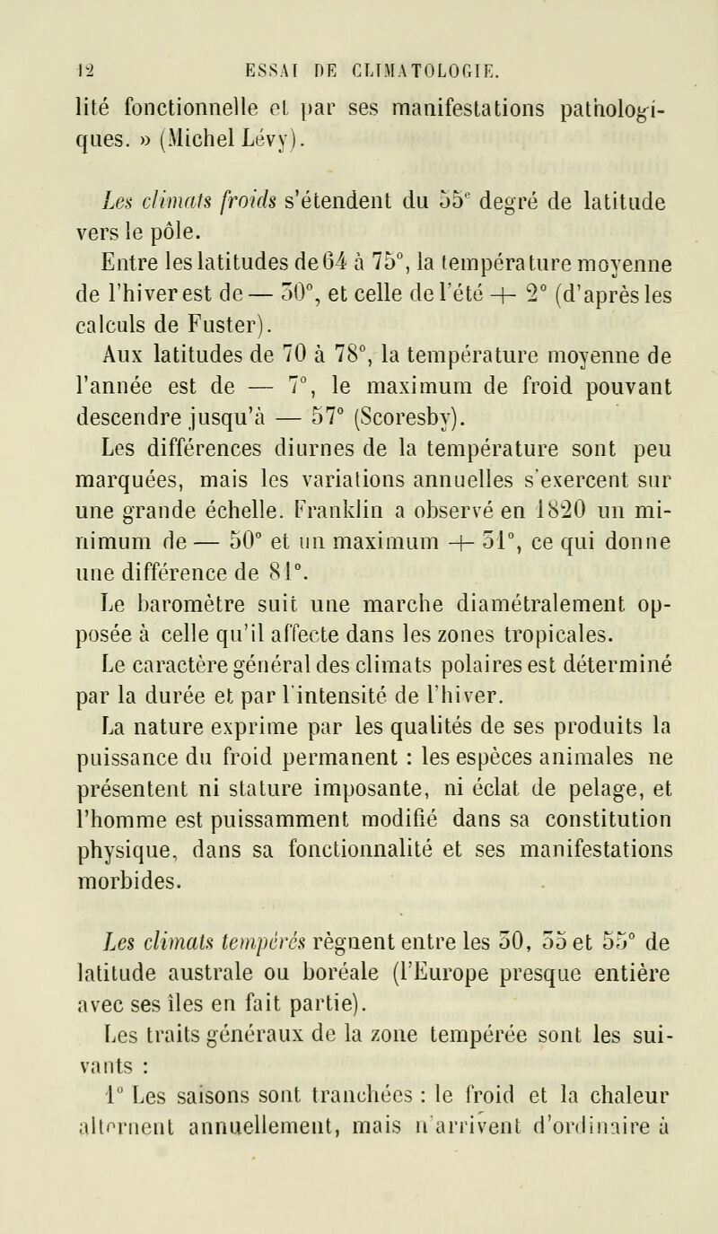 lité fonctionnelle et par ses manifestations pathologi- ques. » (Michel Lévy). Les climats froids s'étendent du 55' degré de latitude vers le pôle. Entre les latitudes de64 à 75°, la température moyenne de l'hiver est de— 50°, et celle de l'été-h 2° (d'après les calculs de Fuster). Aux latitudes de 70 à 78°, la température moyenne de l'année est de — 7°, le maximum de froid pouvant descendre jusqu'à — 57° (Scoresby). Les différences diurnes de la température sont peu marquées, mais les variations annuelles s'exercent sur une grande échelle. Franklin a observé en 18'20 un mi- nimum de — 50° et un maximum -f- 51°, ce qui donne une différence de 81°. Le baromètre suit une marche diamétralement op- posée à celle qu'il affecte dans les zones tropicales. Le caractère général des climats polaires est déterminé par la durée et par l'intensité de l'hiver. La nature exprime par les qualités de ses produits la puissance du froid permanent : les espèces animales ne présentent ni stature imposante, ni éclat de pelage, et l'homme est puissamment modifié dans sa constitution physique, dans sa fonctionnalité et ses manifestations morbides. Les clmats tempérés régnent entre les 50, 55 et 55° de latitude australe ou boréale (l'Europe presque entière avec ses îles en fait partie). Les traits généraux de la zone tempérée sont les sui- vants : 1° Les saisons sont tranchées : le froid et la chaleur altornent annuellement, mais n arrivent d'ordinaire à