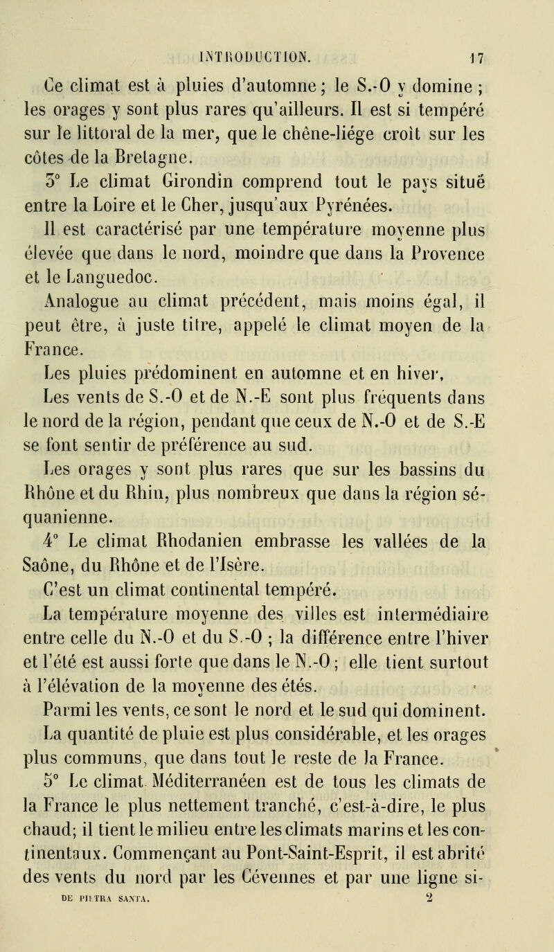 Ce climat est à pluies d'automne; le S.-O y domine ; les orages y sont plus rares qu'ailleurs. Il est si tempéré sur le littoral de la mer, que le chêne-liége croit sur les côtes de la Bretagne. 5° Le climat Girondin comprend tout le pays situé entre la Loire et le Cher, jusqu'aux Pyrénées. 11 est caractérisé par une température moyenne plus élevée que dans le nord, moindre que dans la Provence et le Languedoc. Analogue au climat précédent, mais moins égal, il peut être, à juste titre, appelé le climat moyen de la France. Les pluies prédominent en automne et en hivei*. Les vents de S.-O et de N.-E sont plus fréquents dans le nord de la région, pendant que ceux de N.-O et de S.-E se font sentir de préférence au sud. Les orages y sont plus rares que sur les bassins du Rhône et du Rhin, plus nombreux que dans la région se- quanienne. 4° Le climat Rhodanien embrasse les vallées de la Saône, du Rhône et de l'Isère. C'est un climat continental tempéré. La température moyenne des villes est intermédiaire entre celle du N.-O et du S.-O ; la différence entre l'hiver et l'été est aussi forte que dans le N.-O ; elle tient surtout à l'élévation de la moyenne des étés. Parmi les vents, ce sont le nord et le sud qui dominent. La quantité de pluie est plus considérable, et les orages plus communs, que dans tout le reste de la France. 5° Le climat Méditerranéen est de tous les climats de la France le plus nettement tranché, c'est-à-dire, le plus chaud; il tient le milieu entre les climats marins et les con- tinentaux. Commençant au Pont-Saint-Esprit, il est abrité des vents du nord par les Cévennes et par une ligne si- DE PII.TRA SANTA.