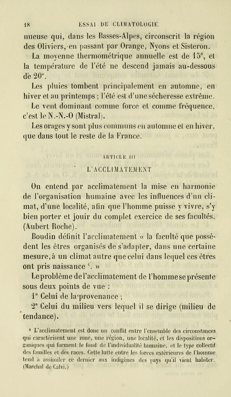 iiueuse qui, dans les Basses-Alpes, circonscrit la région des Oliviers, en passant par Orange, Nyons et Sisteron. La moyenne thermométrique annuelle est de 15, et la température de l'été ne descend jamais au-dessous de 20^ Les pluies tombent principalement en automne, en hiver et au printemps ; Tété est d'une sécheresse extrême. Le vent dominant comme force et comme fréquence, c'est le N.-N.-O (Mistral). Les orages y sont plus communs en automne et en hiver, que dans tout le reste de la France. ARTICLE m ' L'AGCLiMAÎEMEA'T On entend par acclimatement la mise en harmonie de l'organisation humaine avec les influences d'un cli- mat, d'une localité, afin que l'homme puisse y vivre, s'y bien porter et jouir du complet exercice de ses facultés. (Âubert Roche). Boudin définit l'acclimatement « la faculté que possè- dent les êtres organisés de s'adapter, dans une certaine mesure, à un climat autre que celui dans lequel ces êtres ont pris naissance \ » Leproblème de l'acclimatement de l'homme se présente sous deux points de vue : r Celui de laprovenance ; '2 Celui du milieu vers lequel il se dirige (milieu de tendance). * L'acclimatement est donc un contlit entre l'ensemble des circonstanceâ qui caractérisent une zone, une région, une localité, et les dispositions or- ganiques qui forment le fond de Tindividunlité humaine, et le type collectif des familles et des races. Cette lutte entre les forces extérieures de Thomme tend à assimiler ce dernier aux indigènes des pays qu'il vient habiter, (Marchai deCalvi.)