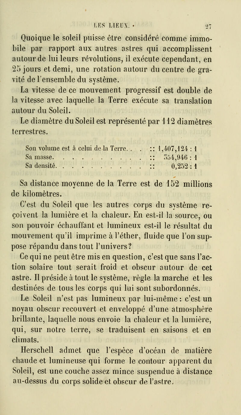 LRS LTEUX. » i)7 Quoique le soleil puisse être considéré comme immo- bile par rapport aux autres astres qui accomplissent autour de lui leurs révolutions, il exécute cependant, en 25 jours et demi, une rotation autour du centre de gra- vité de l'ensemble du système. La vitesse de ce mouvement progressif est double de la vitesse avec laquelle la Terre exécute sa translation autour du Soleil. Le diamètre du Soleil est représenté par 112 diamètres terrestres. Son volume est à celui de la Terre. . . :: 1,407,124 : 1 Sa masse. :: ,154,946:1 Sa densité :: 0,252:1 Sa distance moyenne de la Terre est de 152 millions de kilomètres. C'est du Soleil que les autres corps du système re- çoivent la lumière et la chaleur. En est-il la source, ou son pouvoir échauffant et lumineux est-il le résultat du mouvement qu'il imprime à l'éther, fluide que l'on sup- pose répandu dans tout l'univers? Ce qui ne peut être mis en question, c'est que sans l'ac- tion solaire tout serait froid et obscur autour de cet astre. Il préside à tout le système, règle la marche et les destinées de tous les corps qui lui sont subordonnés. Le Soleil n'est pas lumineux par lui-même : c'est un noyau obscur recouvert et enveloppé d'une atmosphère brillante, laquelle nous envoie la chaleur et la lumière, qui, sur notre terre, se traduisent en saisons et en climats. Herschell admet que l'espèce d'océan de matière chaude et lumineuse qui forme le contour apparent du Soleil, est une couche assez mince suspendue à distance au-dessus du corps solide et obscur de l'astre.