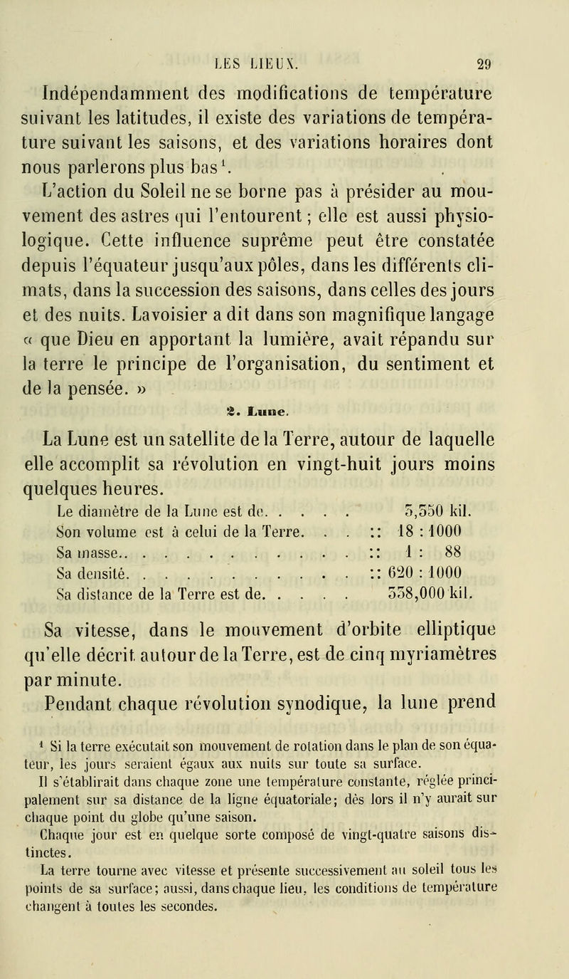 Indépendamment des modifications de température suivant les latitudes, il existe des variations de tempéra- ture suivant les saisons, et des variations horaires dont nous parlerons plus bas ^ L'action du Soleil ne se borne pas à présider au mou- vement des astres (]ui l'entourent ; elle est aussi physio- logique. Cette influence suprême peut être constatée depuis l'équateur jusqu'aux pôles, dans les différents cli- mats, dans la succession des saisons, dans celles des jours et des nuits. Lavoisier a dit dans son magnifique langage ce que Dieu en apportant la lumière, avait répandu sur la terre le principe de l'organisation, du sentiment et de la pensée. » 'i. Lune. La Lune est un satellite de la Terre, autour de laquelle elle accomplit sa révolution en vingt-huit jours moins quelques heures. Le diamètre de la Lune est de 5,550 kil. Son volume est à celui de la Terre. . . :: 18 : 1000 Sa masse :: 1 : 88 Sa densité :: 6!20 : 1000 Sa distance de la Terre est de 558,000 kil. Sa vitesse, dans le mouvement d'orbite elliptique qu'elle décrit autour de la Terre, est de cinq myriamètres par minute. Pendant chaque révolution synodique, la lune prend * Si la terre exécutait son mouvement de rotation dans le plan de son équa- teur, les jours seraient égaux aux nuits sur toute sa surface. Il s'établirait dans chaque zone une température constante, réglée princi- palement sur sa distance de la ligne équatoriale; dès lors il n'y aurait sur chaque point du globe qu'une saison. Chaque jour est en quelque sorte composé de vingt-quatre saisons dis- tinctes . La terre tourne avec vitesse et présente successivement au soleil tous les points de sa surface; aussi, dans chaque lieu, les conditions de température changent à toutes les secondes.