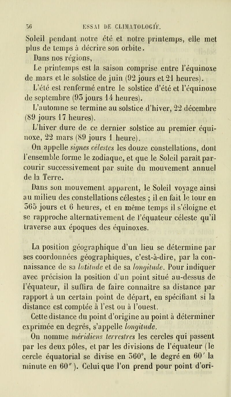 Soleil pendant notre été et notre printemps, elle met plus de temps à décrire son orbite. Dans nos régions, Le printemps est la saison comprise entre Féquinoxe de mars et le solstice de juin (92 jours et 21 heures). L'été est renfermé entre le solstice d'été et Féquinoxe de septembre (93 jours 14 heures). L'automne se termine au solstice d'hiver, 22 décembre (89 jours 17 heures). L'hiver dure de ce dernier solstice au premier équi- noxe, 22 mars (89 jours 1 heure). On appelle signes célestes les douze constellations, dont l'ensemble forme le zodiaque, et que le Soleil paraît par- courir successivement par suite du mouvement annuel de la Terre. Dans son mouvement apparent, le Soleil voyage ainsi au milieu des constellations célestes ; il en fait le tour en 365 jours et 6 heures, et en même temps il s'éloigne et se rapproche alternativement de l'équateur céleste qu'il traverse aux époques des équinoxes. La position géographique d'un lieu se détermine par ses coordonnées géographiques, c'est-à-dire, par la con- naissance de sa latitude et de sa longitude. Pour indiquer avec précision la position d'un point situé au-dessus de l'équateur, il suffira de faire connaître sa distance par rapport à un certain point de départ, en spécifiant si la distance est comptée à l'est ou à l'ouest. Cette distance du point d'origine au point à déterminer exprimée en degrés, s'appelle longitude. On nomme méridiem terrestres les cercles qui passent par les deux pôles, et par les divisions de l'équateur (le cercle équatorial se divise en 360*^, le degré en 60' la minute en 60). Celui que l'on prend pour point d'ori-