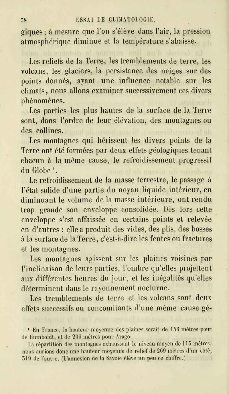 giques ; à mesure que l'on s'élève dans l'air, la pression atmosphérique diminue et la température s'abaisse. Les reliefs de la Terre, les tremblements de terre, les volcans, les glaciers, la persistance des neiges sur des points donnés, ayant une influence notable sur les climats, nous allons examiner successivement ces divers phénomènes. Les parties les plus hautes de la surface de la Terre sont, dans Tordre de leur élévation, des montagnes ou des collines. Les montagnes qui hérissent les divers points de la Terre ont été formées par deux effets géologiques tenant chacun à la même cause, le refroidissement progressif du Globe \ Le refroidissement de la masse terrestre, le passage à l'état solide d'une partie du noyau liquide intérieur, en diminuant le volume de la masse intérieure, ont rendu trop grande son enveloppe consolidée. Dès lors cette enveloppe s'est affaissée en certains points et relevée en d'autres : elle a produit des vides, des plis, des bosses à la surface de la Terre, c'est-à-dire les fentes ou fractures et les montagnes. Les montagnes agissent sur les plaines voisines par l'inclinaison de leurs parties, l'ombre qu'elles projettent aux différentes heures du jour, et les inégalités qu'elles déterminent dans le rayonnement nocturne. Les tremblements de terre et les volcans sont deux effets successifs ou concomitants d'une même cause gé- ^ En Franco, h hauteur moyenne des plaines serait de 156 mètres pour de Humboldt, et de 200 mèlres pour Arago. La répartition des montagnes exhaussant le niveau moyen de 115 mètres, nous aurions donc une hauteur moyenne de relief de 269 mètres d'un côté, 510 de l'autre. (L'annexion de la Savoie élève un peu ce chiffre.)