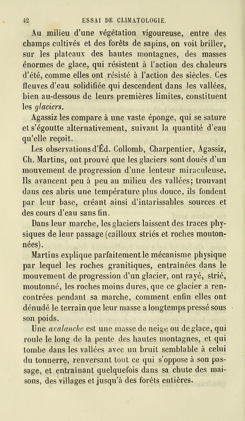 Au milieu d*une végétation vigoureuse, entre des champs cultivés et des forêts de sapins, on voit briller, sur les plateaux des hautes montagnes, des masses énormes de glace, qui résistent à l'action des chaleurs d'été, comme elles ont résisté à l'action des siècles. Ces fleuves d'eau solidifiée qui descendent dans les vallées, bien au-dessous de leurs premières limites, constituent les glaciers. Agassiz les compare à une vaste éponge, qui se sature et s'égoutte alternativement, suivant la quantité d'eau qu'elle reçoit. Les observations d'Éd. Collomb, Charpentier, Agassiz, Ch. Martins, ont prouvé que les glaciers sont doués d'un mouvement de progression d'une lenteur miraculeuse. Ils avancent peu à peu au milieu des vallées; trouvant dans ces abris une température plus douce, ils fondent par leur base, créant ainsi d'intarissables sources et des cours d'eau sans fin. Dans leur marche, les glaciers laissent des traces phy- siques de leur passage (cailloux striés et roches mouton- nées). Martins explique parfaitement le mécanisme physique par lequel les roches granitiques, entraînées dans le mouvement de progression d'un glacier, ont rayé, strié, moutonné, les roches moins dures, que ce glacier a ren- contrées pendant sa marche, comment enfin elles ont dénudé le terrain que leur masse a longtemps pressé sous son poids. Une avakmche est une masse de neige ou déglace, qui roule le long de la pente des hautes montagnes, et qui tombe dans les vallées avec un bruit semblable à celui du tonnerre, renversant tout ce qui s'oppose à son pas- sage, et entraînant quelquefois dans sa chute des mai- sons, des villages et jusqu'à des forêts entières.