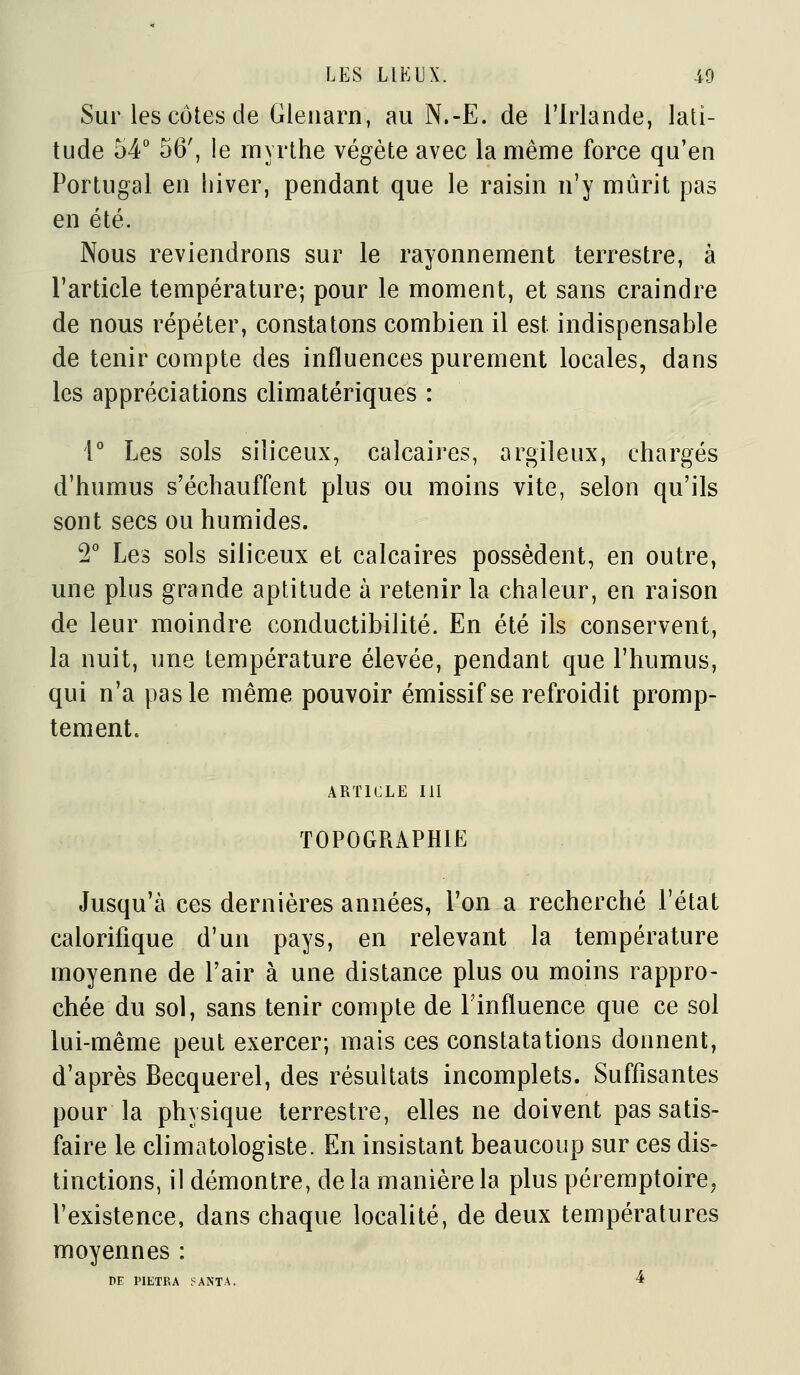 Sur les côtes (le Gleuarn, au N.-E. de l'Irlande, lati- tude 54° 56', le myrthe végète avec la même force qu'en Portugal en hiver, pendant que le raisin n'y mûrit pas en été. Nous reviendrons sur le rayonnement terrestre, à l'article température; pour le moment, et sans craindre de nous répéter, constatons combien il est indispensable de tenir compte des influences purement locales, dans les appréciations climatériques : r Les sols siliceux, calcaires, argileux, chargés d'humus s'échauffent plus ou moins vite, selon qu'ils sont secs ou humides. T Les sols siliceux et calcaires possèdent, en outre, une plus grande aptitude à retenir la chaleur, en raison de leur moindre conductibilité. En été ils conservent, la nuit, une température élevée, pendant que l'humus, qui n'a pas le même pouvoir émissifse refroidit promp- tement. ARTICLE m TOPOGRAPHIE Jusqu'à ces dernières années, l'on a recherché l'état calorifique d'un pays, en relevant la température moyenne de l'air à une distance plus ou moins rappro- chée du sol, sans tenir compte de Finfluence que ce sol lui-même peut exercer; mais ces constatations donnent, d'après Becquerel, des résultats incomplets. Suffisantes pour la physique terrestre, elles ne doivent pas satis- faire le climatologiste. En insistant beaucoup sur ces dis- tinctions, il démontre, de la manière la plus péremptoire^ l'existence, dans chaque localité, de deux températures moyennes : PF PIETRA 5ANTA, 4