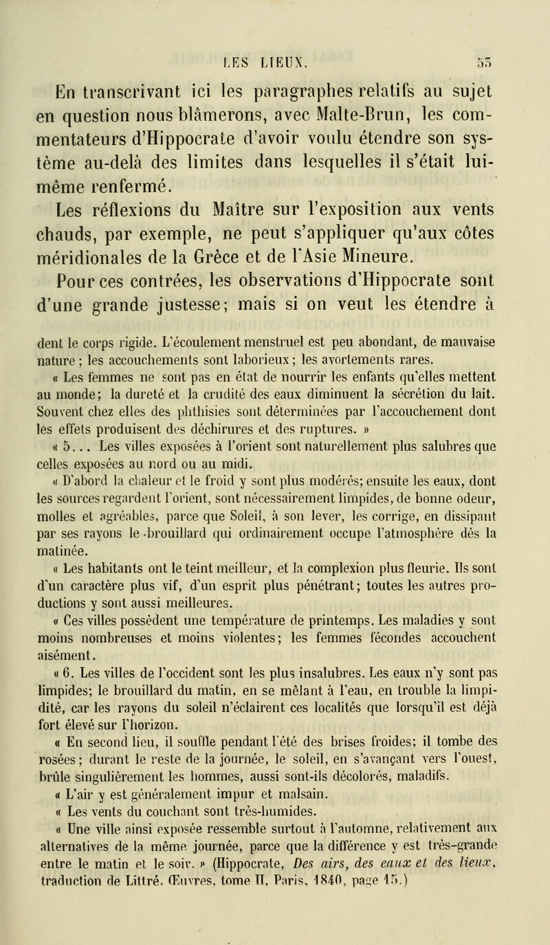 En transcrivant ici les paragraphes relatifs au sujet en question nous blâmerons, avec Malte-Brun, les com- mentateurs d'Hippocrate d'avoir voulu étendre son sys- tème au-delà des limites dans lesquelles il s'était lui- même renfermé. Les réflexions du Maître sur l'exposition aux vents chauds, par exemple, ne peut s'appliquer qu'aux côtes méridionales de la Grèce et de l'Asie Mineure. Pour ces contrées, les observations d'Hippocrate sont d'une grande justesse; mais si on veut les étendre à dent le corps rigide. L'écoulement menstruel est peu abondant, de mauvaise nature ; les accouchements sont laborieux; les avortements rares. « Les femmes ne sont pas en état de nourrir les enfants qu'elles mettent au monde; la dureté et la crudité des eaux diminuent la sécrétion du lait. Souvent chez elles des phthisies sont déterminées par raccouchement dont les effets produisent des déchirures et des ruptures. » « 5... Les villes exposées à l'orient sont naturellement plus salubres que celles exposées au nord ou au midi. « D'abord la chaleur et le froid y sont plus modérés; ensuite les eaux, dont les sources regardent l'orient, sont nécessairement limpides, de bonne odeur, molles et agréables, parce que Soleil, à son lever, les corrige, en dissipant par ses rayons le -brouillard qui ordinairement occupe l'atmosphère dés la matinée. « Les habitants ont le teint meilleur, et la complexion plus fleurie. Ils sont d'un caractère plus vif, d'un esprit plus pénétrant ; toutes les autres pro- ductions y sont aussi meilleures. « Ces villes possèdent une température de printemps. Les maladies y sont moins nombreuses et moins violentes; les femmes fécondes accouchent aisément. « 6. Les villes de l'occident sont les plus insalubres. Les eaux n'y sont pas limpides; le brouillard du matin, en se mêlant à l'eau, en trouble la limpi- dité, car les rayons du soleil n'éclairent ces localités que lorsqu'il est déjà fort élevé sur l'horizon. « En second lieu, il souffle pendant l'été des brises froides; il tombe des rosées ; durant le reste de la journée, le soleil, en s'avançant vers l'ouest, brûle singulièrement les hommes, aussi sont-ils décolorés, maladifs. « L'air y est généralement impur et malsain. « Les vents du couchant sont très-humides. « Une ville ainsi exposée ressemble surtout à l'automne, relativement aux alternatives de la même journée, parce que la différence y est très-grande entre le matin et le soir. >» (Hippocrate, Des airs, des eaux et des lieux, traduction de Littré. Œuvres, tome II, Paris, 1840, pa?;e 15.)