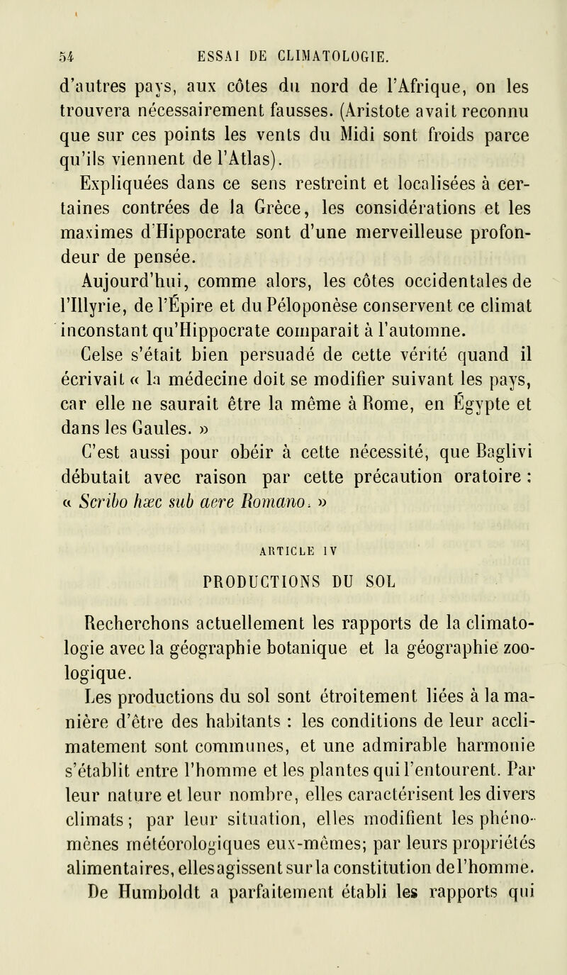 d'autres pays, aux côtes du nord de l'Afrique, on les trouvera nécessairement fausses. (Aristote avait reconnu que sur ces points les vents du Midi sont froids parce qu'ils viennent de l'Atlas). Expliquées dans ce sens restreint et localisées à cer- taines contrées de la Grèce, les considérations et les maximes d'Hippocrate sont d'une merveilleuse profon- deur de pensée. Aujourd'hui, comme alors, les côtes occidentales de riUyrie, de l'Épire et duPéloponèse conservent ce climat inconstant qu'Hippocrate comparait à l'automne. Celse s'était bien persuadé de cette vérité quand il écrivait « la médecine doit se modifier suivant les pays, car elle ne saurait être la même à Rome, en Egypte et dans les Gaules. » C'est aussi pour obéir à cette nécessité, que Baglivi débutait avec raison par cette précaution oratoire : a Scribo hxc sub aère Romano. » ARTICLE IV PRODUCTIONS DU SOL Recherchons actuellement les rapports de la climato- logie avec la géographie botanique et la géographie zoo- logique. Les productions du sol sont étroitement liées à la ma- nière d'être des habitants : les conditions de leur accli- matement sont communes, et une admirable harmonie s'établit entre l'homme et les plantes qui l'entourent. Par leur nature et leur nombre, elles caractérisent les divers climats; par leur situation, elles modifient les phéno- mènes météorologiques eux-mêmes; par leurs propriétés alimentaires, ellesagissent sur la constitution del'homme. De Humboldt a parfaitement établi les rapports qui