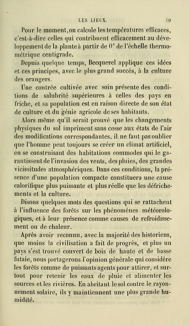 Pour le moment,on calcule les températures efficaces, c'est-à-dire celles qui contribuent efficacement au déve- loppement de la plante à partir de O'' de l'échelle thermo- métrique centigrade. Depuis quelque temps, Becquerel applique ces idées et ces principes, avec le plus grand succès, à la culture des orangers. Une contrée cultivée avec soin présente des condi- tions de salubrité supérieures à celles des pays en friche, et sa population est en raison directe de son état de culture et du génie agricole de ses habitants. Alors même qu'il serait prouvé que les changements physiques du sol impriment sans cesse aux états de l'air des modifications correspondantes, il ne faut pas oublier que l'homme peut toujours se créer un climat artificiel, en se construisant des habitations commodes qui le ga- rantissent de l'invasion des vents, des pluies, des grandes vicissitudes atmosphériques. Dans ces conditions, la pré- sence d'une population compacte constituera une cause calorifique plus puissante et plus réelle que les défriche- ments et la culture. Disons quelques mots des questions qui se rattachent à l'influence des forêts sur les phénomènes météorolo- giques, et à leur présence comme causes de refroidisse- ment ou de chaleur. Après avoir reconnu, avec la majorité des historiens, que moins la civilisation a fait de progrès, et plus un pays s'est trouvé couvert de bois de haute et de basse futaie, nous partagerons l'opinion générale qui considère les forêts comme de puissants agents pour attirer, et sur- tout pour retenir les eaux de pluie et alimenter les sources et les rivières. En abritant le sol contre le rayon- nement solaire, ils y maintiennent une plus grande hu- midités