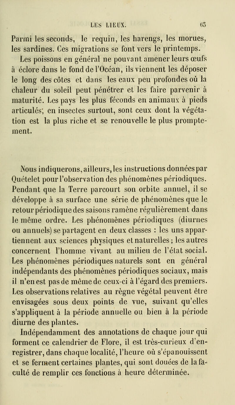 Parmi les seconds, le requin, les harengs, les morues, les sardines. Ces migrations se font vers le printemps. Les poissons en général ne pouvant amener leurs œufs à éclore dans le fond de l'Océan, ils viennent les déposer le long des côtes et dans les eaux peu profondes où la chaleur du soleil peut pénétrer et les faire parvenir à maturité. Les pays les plus féconds en animaux à pieds articulés; en insectes surtout, sont ceux dont la végéta- tion est la plus riche et se renouvelle le plus prompte- ment. Nous indiquerons,ailleurs,les instructions données par Quételet pour l'observation des phénomènes périodiques. Pendant que la Terre parcourt son orbite annuel, il se développe à sa surface une série de phénomènes que le retour périodique des saisons ramène régulièrement dans le même ordre. Les phénomènes périodiques (diurnes ou annuels) se partagent en deux classes : les uns appar- tiennent aux sciences physiques et naturelles; les autres concernent l'homme vivant au milieu de l'état social. Les phénomènes périodiques naturels sont en général indépendants des phénomènes périodiques sociaux, mais il n'en est pas de même de ceux-ci à l'égard des premiers. Les observations relatives au règne végétal peuvent être envisagées sous deux points de vue, suivant qu'elles s'appliquent à la période annuelle ou bien à la période diurne des plantes. Indépendamment des annotations de chaque jour qui forment ce calendrier de Flore, il est très-curieux d'en- registrer, dans chaque localité, l'heure où s'épanouissent et se ferment certaines plantes, qui sont douées de lafa^ culte de remplir ces fonctions à heure déterminée.