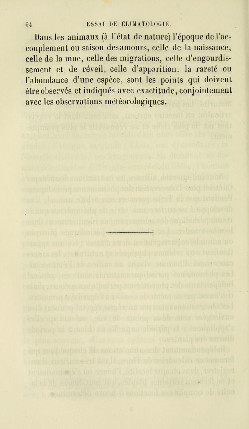 Dans les animaux (à l'état de nature) l'époque de l'ac- couplement ou saison des amours, celle de la naissance, celle de la mue, celle des migrations, celle d'engourdis- sement et de réveil, celle d'apparition, la rareté ou l'abondance d'une espèce, sont les points qui doivent êtreobservés et indiqués avec exactitude, conjointement avec les observations météorologiques.