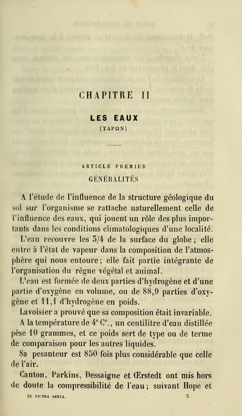 CHAPITRE il LES EAUX (XAPÛN) ARTICLE PREMIER GÉNÉRALITÉS A l'étude de l'influence de la structure géologique du sol sur l'organisme se rattache naturellement celle de l'influence des eaux, qui jouent un rôle des plus impor- tants dans les conditions climatologiques d'une localité. L'eau recouvre les 5/4 de la surface du globe ; elle entre à l'état de vapeur dans la composition de l'atmos- phère qui nous entoure ; elle fait partie intégrante de l'organisation du règne végétal et animal. L'eau est formée de deux parties d'hydrogène et d'une partie d'oxygène en volume, ou de 88,9 parties d'oxy- gène et 11,1 d'hydrogène en poids. Lavoisier a prouvé que sa composition était invariable. A la température de 4' C., un centilitre d'eau distillée pèse 10 grammes, et ce poids sert de type ou de terme de comparaison pour les autres liquides. Sa pesanteur est 850 fois plus considérable que celle de l'air. Canton, Parkins, Dessaigne et Œrstedt ont mis hors de doute la compressibilité de l'eau; suivant Hope et DE Pli.TRA SANfA.