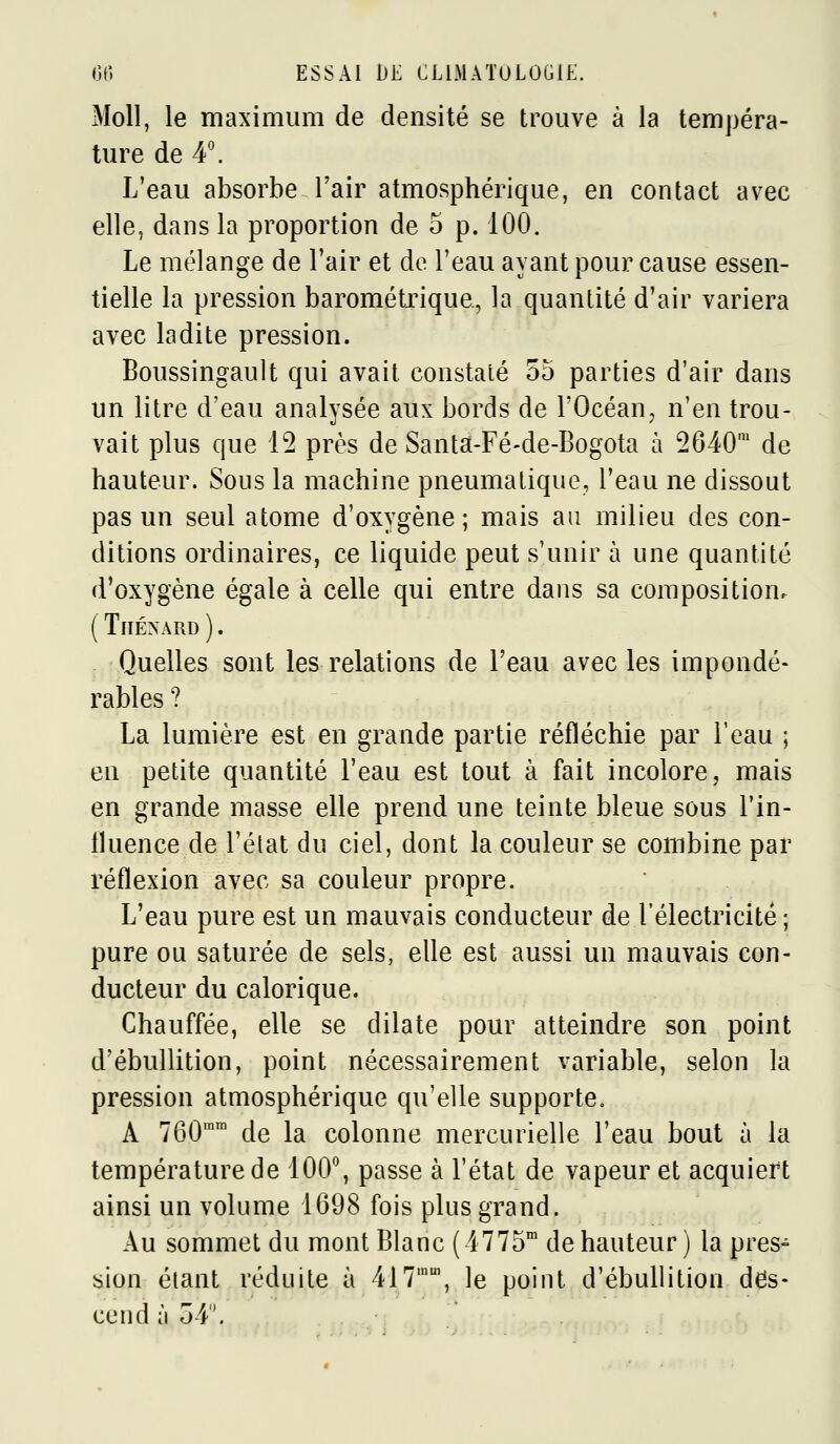 Moll, le maximum de densité se trouve à la tempéra- ture de 4'. L'eau absorbe l'air atmosphérique, en contact avec elle, dans la proportion de 5 p. 100. Le mélange de l'air et de l'eau ayant pour cause essen- tielle la pression barométrique, la quantité d'air variera avec ladite pression. Boussingault qui avait constaté 55 parties d'air dans un litre d'eau analysée aux bords de l'Océan^ n'en trou- vait plus que 12 près de Santst-Fé-de-Bogota à 2640' de hauteur. Sous la machine pneumatique, l'eau ne dissout pas un seul atome d'oxygène; mais au milieu des con- ditions ordinaires, ce liquide peut s'unir à une quantité d'oxygène égale à celle qui entre dans sa composition. ( TlIÉNÂRD ). Quelles sont les relations de l'eau avec les impondé- rables ? La lumière est en grande partie réfléchie par l'eau ; en petite quantité l'eau est tout à fait incolore, mais en grande masse elle prend une teinte bleue sous l'in- fluence de l'état du ciel, dont la couleur se combine par réflexion avec sa couleur propre. L'eau pure est un mauvais conducteur de l'électricité ; pure ou saturée de sels, elle est aussi un mauvais con- ducteur du calorique. Chauffée, elle se dilate pour atteindre son point d'ébullition, point nécessairement variable, selon la pression atmosphérique qu'elle supporte, A 760^ de la colonne mercurielle l'eau bout à la température de 100*^, passe à l'état de vapeur et acquiert ainsi un volume 1698 fois plus grand. Au sommet du mont Blanc (4775™ de hauteur ) la pres- sion étant réduite à 417'', le point d'ébullition des- cend à 54.