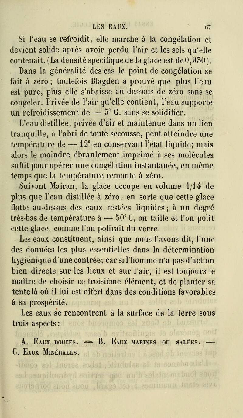 Si l'eau se refroidit, elle marche à la congélation et devient solide après avoir perdu Tair et les sels qu'elle contenait. (La densité spécifique de la glace est de0,930). Dans la généralité des cas le point de congélation se fait à zéro ; toutefois Blagden a prouvé que plus l'eau est purCj plus elle s'abaisse au-dessous de zéro sans se congeler. Privée de l'air qu'elle contient, l'eau supporte un refroidissement de — 5 G. sans se solidifier. L'eau distillée, privée d'air et maintenue dans un lieu tranquille, à l'abri de toute secousse, peut atteindre une température de — 12^ en conservant l'état liquide; mais alors le moindre ébranlement imprimé à ses molécules suffit pour opérer une congélation instantanée, en même temps que la température remonte à zéro. Suivant Mairan, la glace occupe en volume 1/14 de plus que l'eau distillée à zéro, en sorte que cette glace flotte au-dessus des eaux restées liquides ; à un degré très-bas de température à — 50^ C, on taille et l'on polit cette glace, comme l'on polirait du verre. Les eaux constituent, ainsi que nous l'avons dit, l'une des données les plus essentielles dans la détermination hygiénique d'une contrée; car si l'homme n'a pas d'action bien directe sur les lieux et sur l'air, il est toujours le maître de choisir ce troisième élément, et de planter sa tente là où il lui est offerl dans des conditions favorables à sa prospérité. Les eaux se rencontrent à la surface de la terre sous trois aspects : A. Eaux douces. •— B. Eaux marines ou saléesi — C. Eaux Minérales.