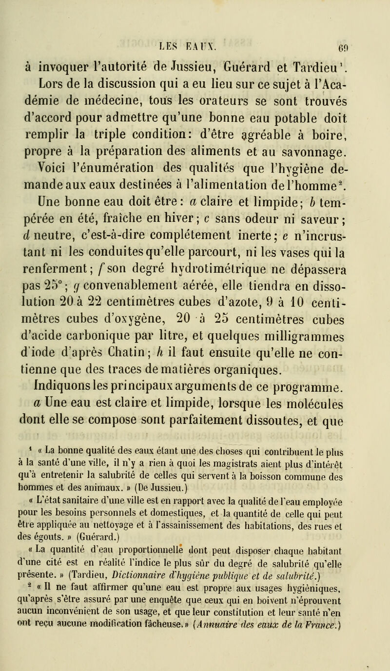 à invoquer Tautorité de Jussieu, Guérard et Tardieu'. Lors de la discussion qui a eu lieu sur ce sujet à TAca- démie de médecine, tous les orateurs se sont trouvés d'accord pour admettre qu'une bonne eau potable doit remplir la triple condition: d'être agréable à boire, propre à la préparation des aliments et au savonnage. Voici rénumération des qualités que l'hygiène de- mande aux eaux destinées à l'alimentation de l'homme-. Une bonne eau doit être : a claire et limpide; h tem- pérée en été, fraîche en hiver ; c sans odeur ni saveur ; é( neutre, c'est-à-dire complètement inerte; e n'incrus- tant ni les conduites qu'elle parcourt, ni les vases qui la renferment; fson degré hydrotimétrique ne dépassera pas 25°; g convenablement aérée, elle tiendra en disso- lution 20 à 22 centimètres cubes d'azote, 9 à 10 centi- mètres cubes d'oxygène, 20 à 25 centimètres cubes d'acide carbonique par litre, et quelques milligrammes d'iode d'après Chatin ; h il faut ensuite qu'elle ne con- tienne que des traces de matières organiques. Indiquons les principaux arguments de ce programme. a Une eau est claire et limpide, lorsque les molécules dont elle se compose sont parfaitement dissoutes, et que * « La bonne qualité des eaux étant une des choses qui contribuent le plus à la santé d'une ville, il n y a rien à quoi les magistrats aient plus d'intérêt qu'à entretenir la salubrité de celles qui servent à la boisson commune des hommes et des animaux. » (De Jussieu.) « L'état sanitaire d'une ville est en rapport avec la qualité de l'eau employée pour les besoins personnels et domestiques, et la quantité de celle qui peut êtie appliquée au nettoyage et à l'assainissement des habitations, des rues et des égouts. » (Guérard.) « La quantité d'eau proportionnelle dont peut disposer chaque habitant d'une cité est en réahté l'indice le plus sûr du degré de salubrité qu'elle présente. » (Tardieu, Dictionnaire d'hygiène publique et de salubrité.) - « Il ne faut affirmer qu'une eau est propre aux usages hygiéniques, qu'après s'être assuré par une enquête que ceux qui en boivent n'éprouvent aucun inconvénient de son usage, et que leur constitution et leur santé n'en ont reçu aucune modification fâcheuse.» {Annuaire des eaux de la France.)