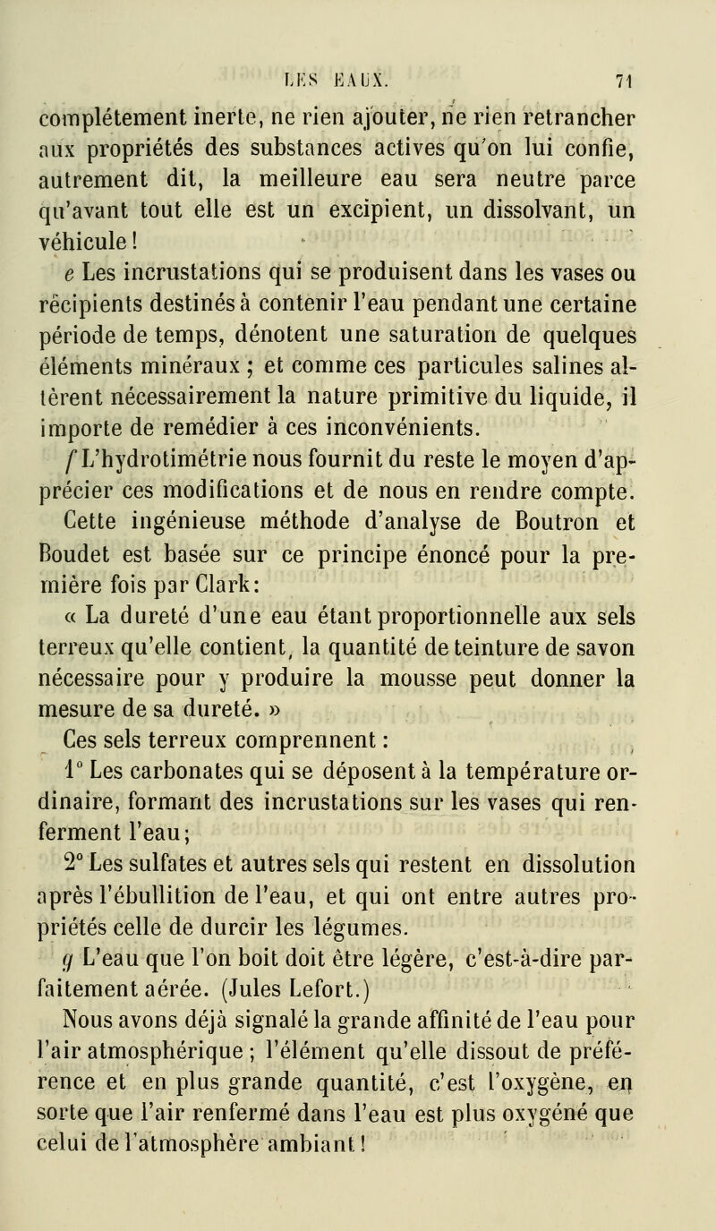 complètement inerte, ne rien ajouter, ne rien retrancher aux propriétés des substances actives qu'on lui confie, autrement dit, la meilleure eau sera neutre parce qu'avant tout elle est un excipient, un dissolvant, un véhicule! e Les incrustations qui se produisent dans les vases ou récipients destinés à contenir l'eau pendant une certaine période de temps, dénotent une saturation de quelques éléments minéraux ; et comme ces particules salines al- lèrent nécessairement la nature primitive du liquide, il importe de remédier à ces inconvénients. /L'hydrotimètrie nous fournit du reste le moyen d'ap- précier ces modifications et de nous en rendre compte. Cette ingénieuse méthode d'analyse de Boutron et Boudet est basée sur ce principe énoncé pour la pre- mière fois par Clark: ■' « La dureté d'une eau étant proportionnelle aux sels terreux qu'elle contient, la quantité de teinture de savon nécessaire pour y produire la mousse peut donner la mesure de sa dureté. » Ces sels terreux comprennent : 1 Les carbonates qui se déposent à la température or- dinaire, formant des incrustations sur les vases qui ren- ferment l'eau ; 2* Les sulfates et autres sels qui restent en dissolution après l'ébullition de l'eau, et qui ont entre autres pro- priétés celle de durcir les légumes. r/ L'eau que Ton boit doit être légère, c'est-à-dire par- faitement aérée. (Jules Lefort.) Nous avons déjà signalé la grande affinité de l'eau pour l'air atmosphérique ; l'élément qu'elle dissout de préfé- rence et en plus grande quantité, c'est l'oxygène, en sorte que l'air renfermé dans l'eau est plus oxygéné que celui de l'atmosphère ambiant 1