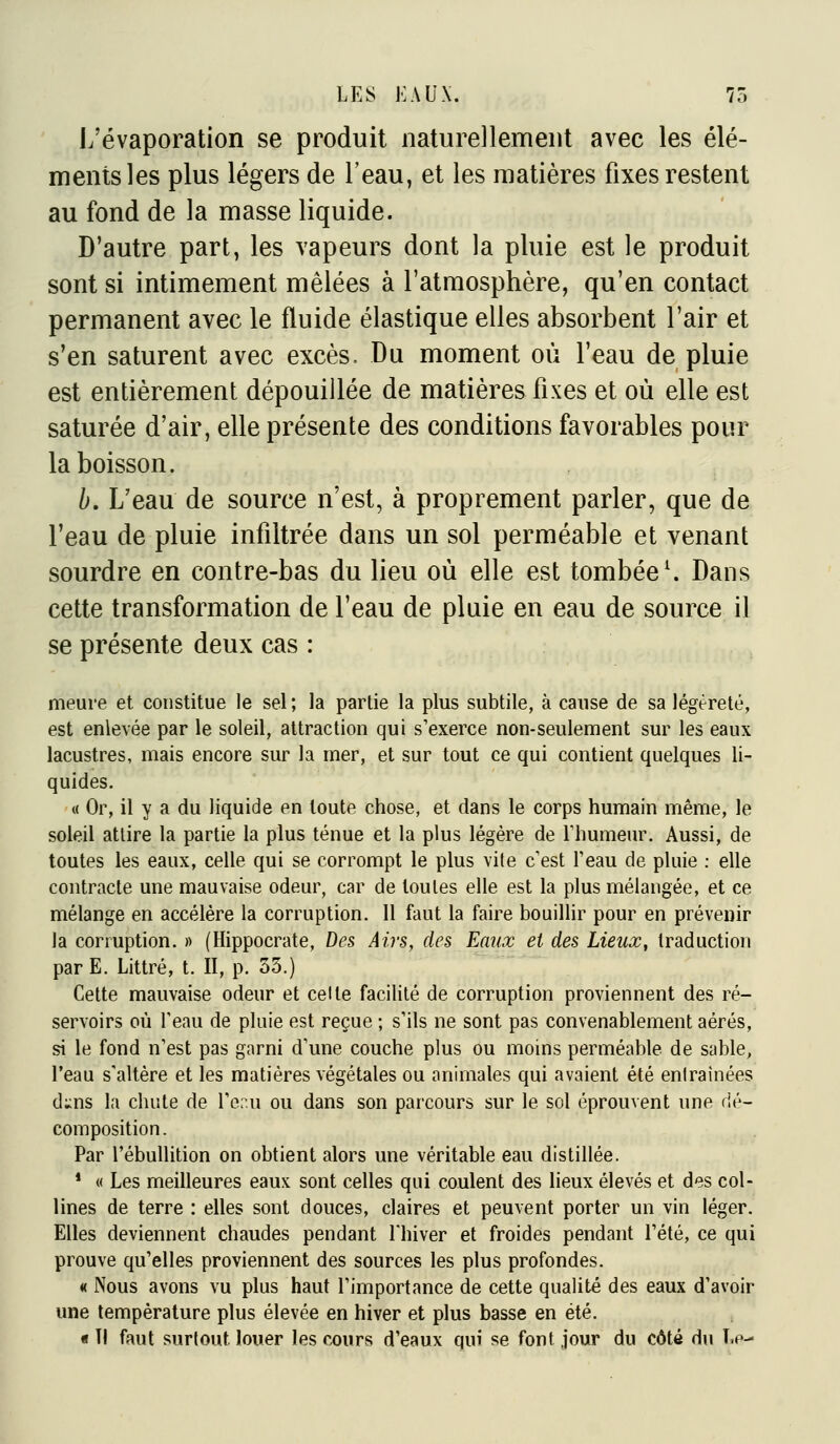 L'évaporation se produit naturellement avec les élé- ments les plus légers de l'eau, et les matières fixes restent au fond de la masse liquide. D'autre part, les vapeurs dont la pluie est le produit sont si intimement mêlées à l'atmosphère, qu'en contact permanent avec le fluide élastique elles absorbent l'air et s'en saturent avec excès. Du moment où l'eau de pluie est entièrement dépouillée de matières fixes et où elle est saturée d'air, elle présente des conditions favorables pour la boisson. b. L'eau de source n'est, à proprement parler, que de l'eau de pluie infiltrée dans un sol perméable et venant sourdre en contre-bas du lieu où elle est tombée \ Dans cette transformation de l'eau de pluie en eau de source il se présente deux cas : meure et constitue le sel ; la partie la plus subtile, à cause de sa légèreté, est enlevée par le soleil, attraction qui s'exerce non-seulement sur les eaux lacustres, mais encore sur la mer, et sur tout ce qui contient quelques li- quides. « Or, il y a du liquide en toute chose, et dans le corps humain même, le soleil attire la partie la plus ténue et la plus légère de Thumeur. Aussi, de toutes les eaux, celle qui se corrompt le plus vite c'est l'eau de pluie : elle contracte une mauvaise odeur, car de toutes elle est la plus mélangée, et ce mélange en accélère la corruption. Il faut la faire bouillir pour en prévenir la corruption. » (Hippocrate, Des Airs, des Eaux et des Lieux, traduction parE. Littré, t. II, p. 33.) Cette mauvaise odeur et celte facilité de corruption proviennent des ré- servoirs où l'eau de pluie est reçue ; s'ils ne sont pas convenablement aérés, si le fond n'est pas garni d'une couche plus ou moins perméable de sable, l'eau s'altère et les matières végétales ou animales qui avaient été entraînées d:;ns la chute de l'er.u ou dans son parcours sur le sol éprouvent une dé- composition. Par l'ébulUtion on obtient alors une véritable eau distillée. * « Les meilleures eaux sont celles qui coulent des lieux élevés et des col- lines de terre : elles sont douces, claires et peuvent porter un vin léger. Elles deviennent chaudes pendant l'hiver et froides pendant l'été, ce qui prouve qu'elles proviennent des sources les plus profondes. « Nous avons vu plus haut l'importance de cette qualité des eaux d'avoir une température plus élevée en hiver et plus basse en été. « H faut surtout louer les cours d'eaux qui se font jour du côté dii Le-