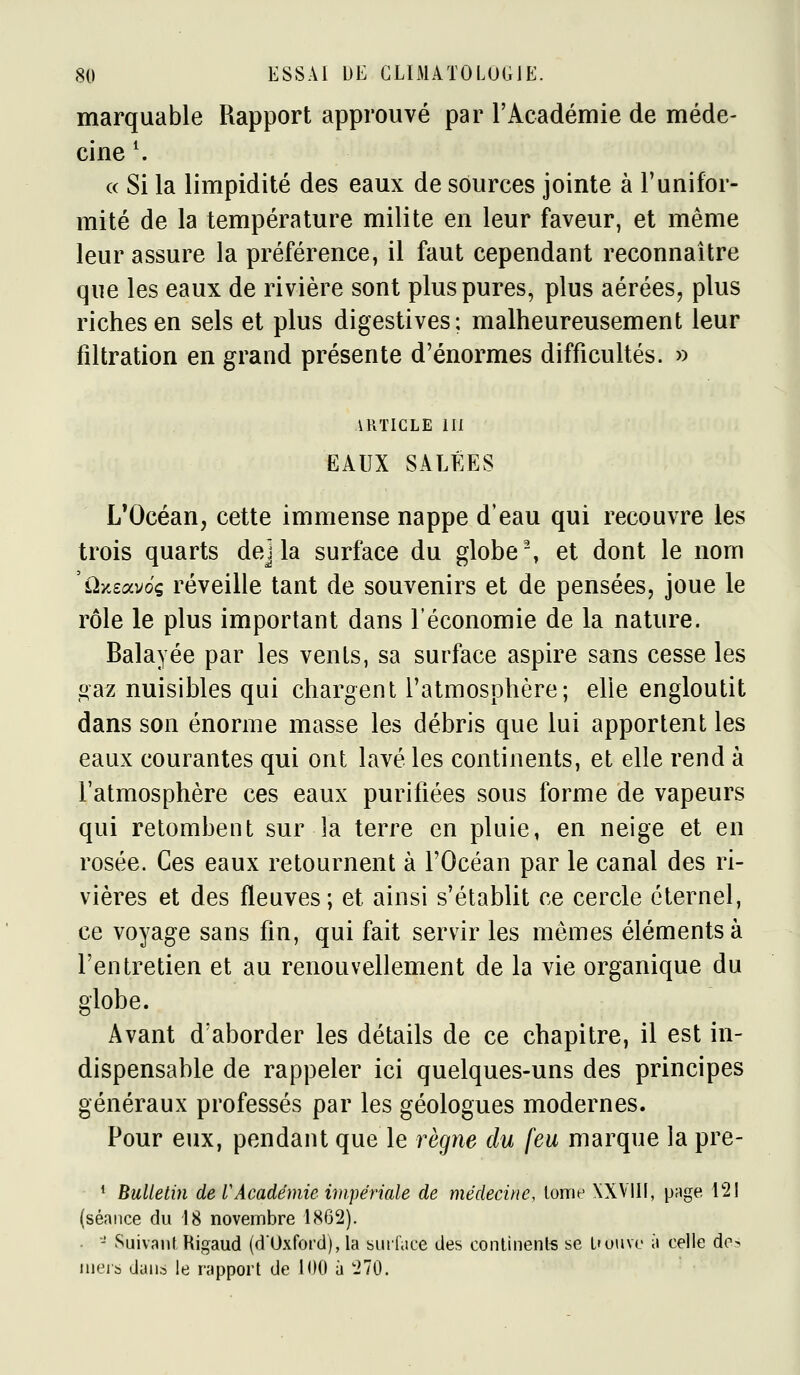 marquable Rapport approuvé par rAcadémie de méde- cine S (( Si la limpidité des eaux de sources jointe à l'unifor- mité de la température milite en leur faveur, et même leur assure la préférence, il faut cependant reconnaître que les eaux de rivière sont plus pures, plus aérées, plus riches en sels et plus digestives; malheureusement leur filtration en grand présente d'énormes difficultés. » ARTICLE m EAUX SALÉES L'Océan, cette immense nappe d'eau qui recouvre les trois quarts dej la surface du globe % et dont le nom 'ùy.eocv6g réveille tant de souvenirs et de pensées, joue le rôle le plus important dans l'économie de la nature. Balayée par les venls, sa surface aspire sans cesse les «az nuisibles qui chargent l'atmosphère; elle engloutit dans son énorme masse les débris que lui apportent les eaux courantes qui ont lavé les continents, et elle rend à l'atmosphère ces eaux purifiées sous forme de vapeurs qui retombent sur la terre en pluie, en neige et en rosée. Ces eaux retournent à l'Océan par le canal des ri- vières et des fleuves; et ainsi s'établit ce cercle éternel, ce voyage sans fin, qui fait servir les mêmes éléments à l'entretien et au renouvellement de la vie organique du globe. Avant d'aborder les détails de ce chapitre, il est in- dispensable de rappeler ici quelques-uns des principes généraux professés par les géologues modernes. Pour eux, pendant que le règne du feu marque la pre- * Bulletin de VAcadémie impériale de médecine, tome XXVIK, p;jge, 121 (séance du 18 novembre 1862). • '' Suivant Higaud (d'Oxford), la burldce des continente se t'ouvo à celle de? nieis dans le rapport de 100 à 270.