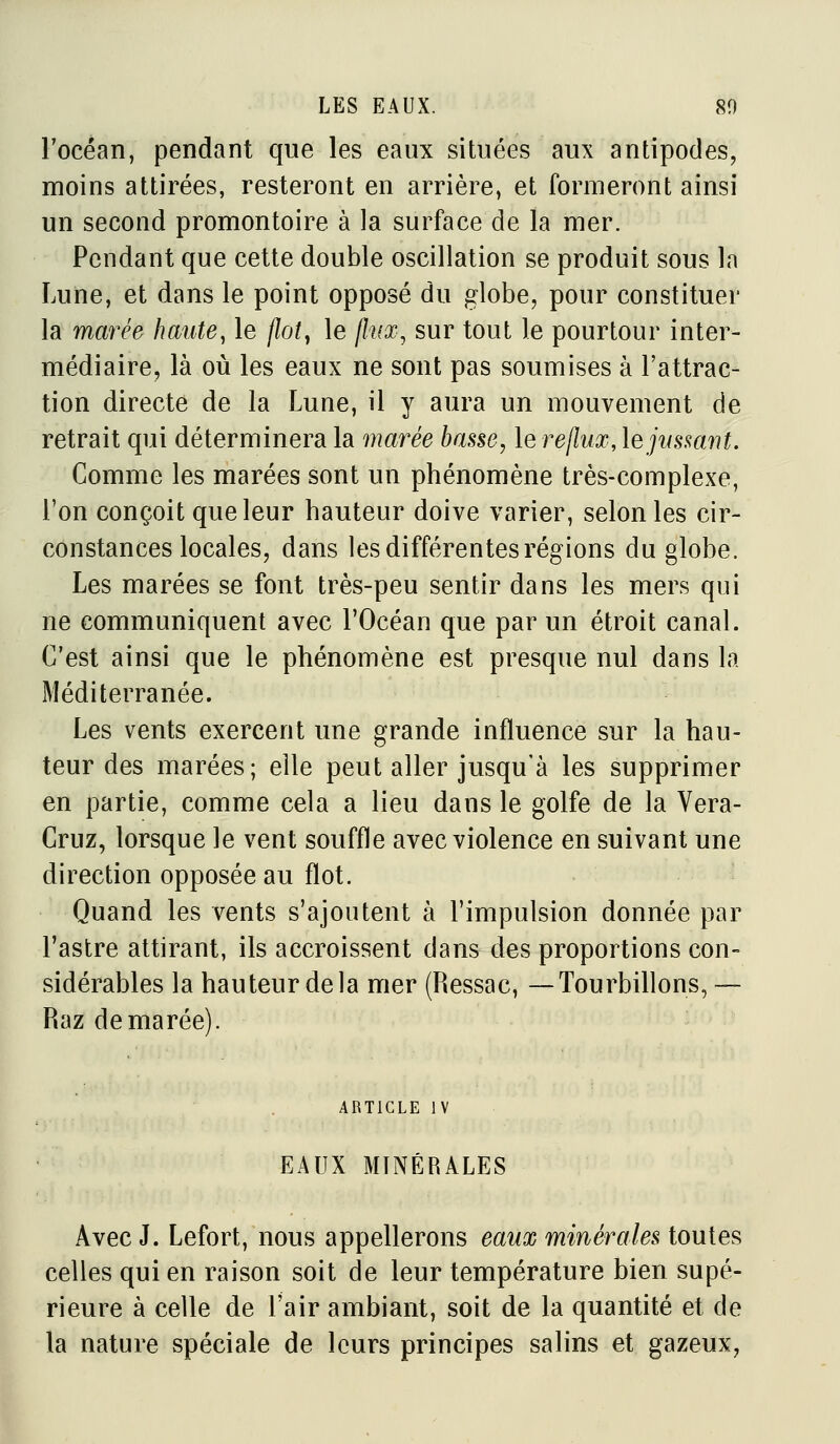 l'océan, pendant que les eaux situtîes aux antipodes, moins attirées, resteront en arrière, et formeront ainsi un second promontoire à la surface de la mer. Pendant que cette double oscillation se produit sous la Lune, et dans le point opposé du globe, pour constituer la marée haute, le flot^ le flux, sur tout le pourtour inter- médiaire, là où les eaux ne sont pas soumises à l'attrac- tion directe de la Lune, il y aura un mouvement de retrait qui déterminera la marée basse, le re/?i/a?, lejnsmnt. Comme les marées sont un phénomène très-complexe, l'on conçoit que leur hauteur doive varier, selon les cir- constances locales, dans les différentes régions du globe. Les marées se font très-peu sentir dans les mers qui ne communiquent avec l'Océan que par un étroit canal. C'est ainsi que le phénomène est presque nul dans la Méditerranée. Les vents exercent une grande influence sur la hau- teur des marées; elle peut aller jusqu'à les supprimer en partie, comme cela a lieu dans le golfe de la Vera- Cruz, lorsque le vent souffle avec violence en suivant une direction opposée au flot. Quand les vents s'ajoutent à l'impulsion donnée par l'astre attirant, ils accroissent dans des proportions con- sidérables la hauteur delà mer (Ressac, —Tourbillons, — Raz de marée). ARTICLE IV EAUX MINÉRALES Avec J. Lefort, nous appellerons eaux minérales toutes celles qui en raison soit de leur température bien supé- rieure à celle de l'air ambiant, soit de la quantité et de la nature spéciale de leurs principes salins et gazeux,