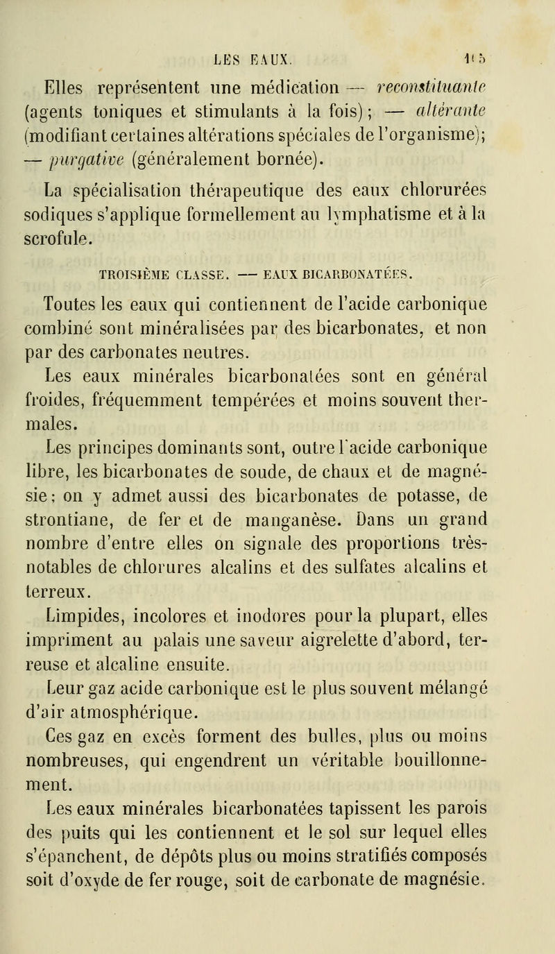 Elles représentent une médication — recomtituayite (agents toniques et stimulants à la fois) ; — altérante (modifiant certaines altérations spéciales de l'organisme); — purgative (généralement bornée). La spécialisation thérapeutique des eaux chlorurées sodiques s'applique formellement au lymphatisme et à la scrofule. TROISIÈME CLASSE. EAUX BICARBONATÉES. Toutes les eaux qui contiennent de l'acide carbonique combiné sont minéralisées par des bicarbonates, et non par des carbonates neutres. Les eaux minérales bicarbonatées sont en général froides, fréquemment tempérées et moins souvent ther- males. Les principes dominants sont, outre l'acide carbonique libre, les bicarbonates de soude, de chaux et de magné- sie; on y admet aussi des bicarbonates de potasse, de strontiane, de fer et de manganèse. Dans un grand nombre d'entre elles on signale des proportions très- notables de chlorures alcalins et des sulfates alcalins et terreux. Limpides, incolores et inodores pour la plupart, elles impriment au palais une saveur aigrelette d'abord, ter- reuse et alcaline ensuite. Leur gaz acide carbonique est le plus souvent mélangé d'air atmosphérique. Ces gaz en excès forment des bulles, plus ou moins nombreuses, qui engendrent un véritable bouillonne- ment. Les eaux minérales bicarbonatées tapissent les parois des puits qui les contiennent et le sol sur lequel elles s'épanchent, de dépôts plus ou moins stratifiés composés soit d'oxyde de fer rouge, soit de carbonate de magnésie.