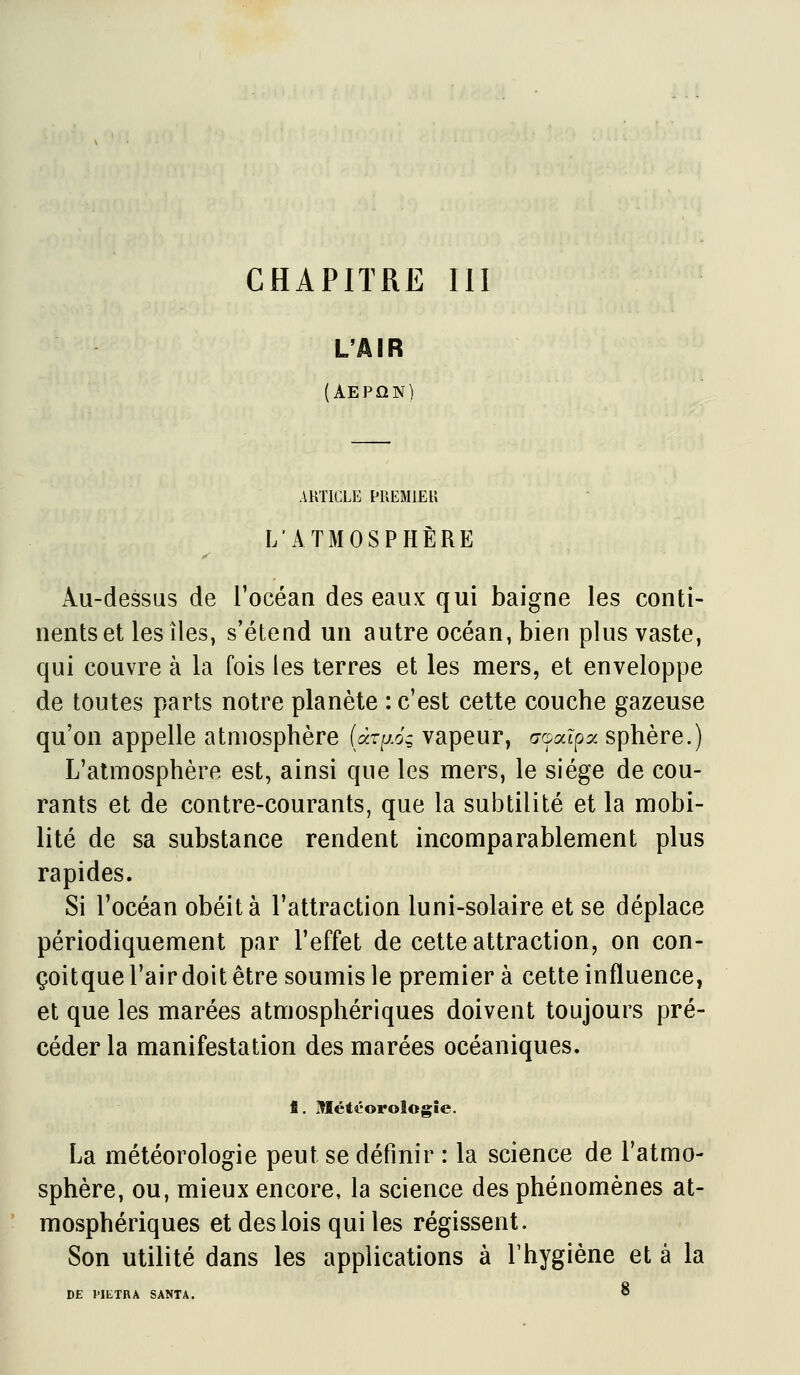 CHAPITRE m L'AIR (Aepûn) ARTICLE PREMIER L'ATMOSPHÈRE Au-dessus de l'océan des eaux qui baigne les conti- nents et les îles, s'étend un autre océan, bien plus vaste, qui couvre à la fois les terres et les mers, et enveloppe de toutes parts notre planète : c'est cette couche gazeuse qu'on appelle atmosphère (àzij.oi vapeur, aoa^pa sphère.) L'atmosphère est, ainsi que les mers, le siège de cou- rants et de contre-courants, que la subtilité et la mobi- lité de sa substance rendent incomparablement plus rapides. Si l'océan obéit à l'attraction luni-solaire et se déplace périodiquement par l'effet de cette attraction, on con- çoitque l'air doit être soumis le premier à cette influence, et que les marées atmosphériques doivent toujours pré- céder la manifestation des marées océaniques. fi. MLétéoroîogîe. La météorologie peut se définir : la science de l'atmo- sphère, ou, mieux encore, la science des phénomènes at- mosphériques et des lois qui les régissent. Son utilité dans les applications à l'hygiène et à la DE l'IETRÂ SANTA. 8