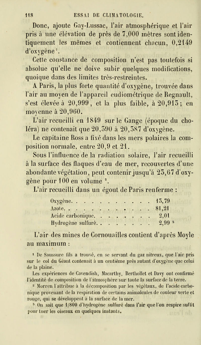 Donc, ajoute Gay-Lussac, l'air atmosphérique et l'air pris à une élévation de près de 7,000 rnètres sont iden- tiquement les mêmes et contiennent chacun, 0,2149 d'oxygène ^ Cette constance de composition n'est pas toutefois si absolue qu'elle ne doive subir quelques modifications, quoique dans des limites très-restreintes. A Paris, la plus forte quantité d'oxygène, trouvée dans l'air au moyen de l'appareil eudiométrique de Regnault, s'est élevée à 20,999, et la plus faible, à 20,913; en moyenne à 20,960. L'air recueilli en 1849 sur le Gange (époque du cho- léra) ne contenait que 20,590 à 20,587 d'oxygène. Le capitaine Ross a fixé dans les mers polaires la com- position normale, entre 20,9 et 21, Sous l'influence de la radiation solaire, l'air recueilli à la surface des flaques d'eau de mer, recouvertes d'une abondante végétalion, peut contenir jusqu'à 25,67 d'oxy- gène pour 100 en volume \ L'air recueilli dans un égout de Paris renferme : Oxygène 15,79 Azole 81,21 Acide carbonique 2,01 Hydrogène sulfuré 2,99 ^ L'air des mines de Cornouailles contient d'après Moyle au maximum : * De Saussure fils a trouvé, en se servant du gaz nitreux, que l'air pris sur le col du Géant contenait à un centième près autant d'oxygène que celui de la plaine. Les expériences de Cavendish, Macarthy, Berthollet et Davy ont confirmé Tidentilé de composition de ratmos})hère sur toute la surface de la terre. 2 Morren 1 attribue à la décomposition par les végétaux, de l'acide carbo- nique provenant de la respiration de certains animalcules de couleur verte et rouge, qui se développent à la surface de la mer. ^ On sait que 1/800 d'hydrogène sulfuré dans l'air que Ton respire suffit pour tuer les oiseaux en quelques instants.